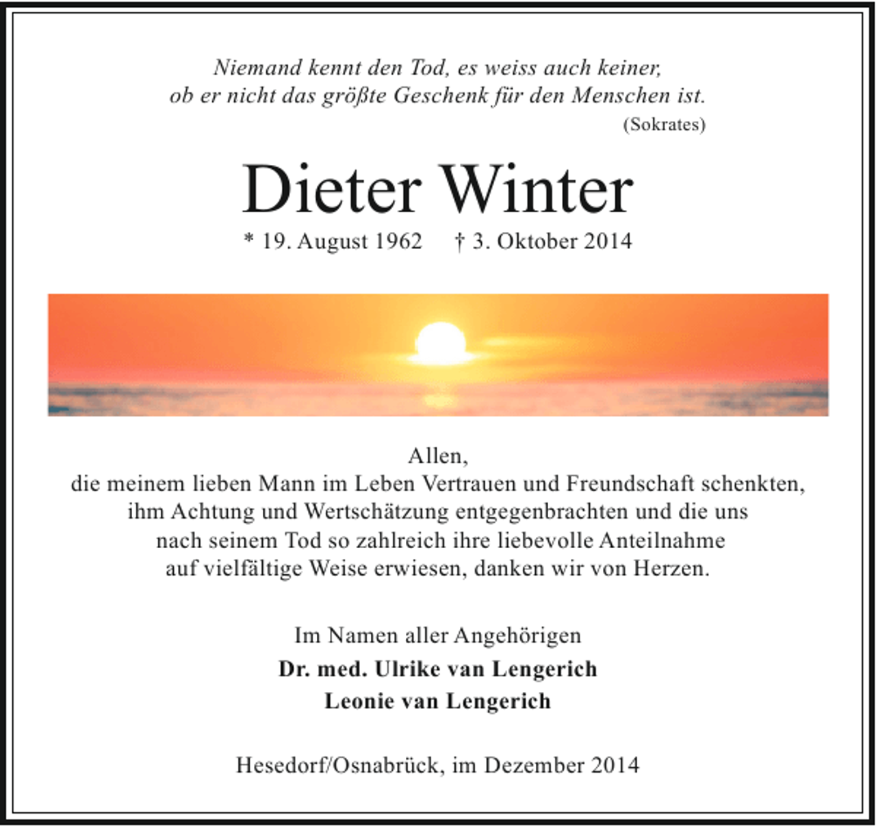 <p>Niemand kennt den Tod, es weiss auch keiner,<br />ob er nicht das größte Geschenk für den Menschen ist.<br />(Sokrates)</p><p>Dieter Winter<br />* 19. August 1962</p><p>† 3. Oktober 2014</p><p>Allen,<br />die meinem lieben Mann im Leben Vertrauen und Freundschaft schenkten,<br />ihm Achtung und Wertschätzung entgegenbrachten und die uns<br />nach seinem Tod so zahlreich ihre liebevolle Anteilnahme<br />auf vielfältige Weise erwiesen, danken wir von Herzen.<br />Im Namen aller Angehörigen<br />Dr. med. Ulrike van Lengerich<br />Leonie van Lengerich<br />Hesedorf/Osnabrück, im Dezember 2014</p>