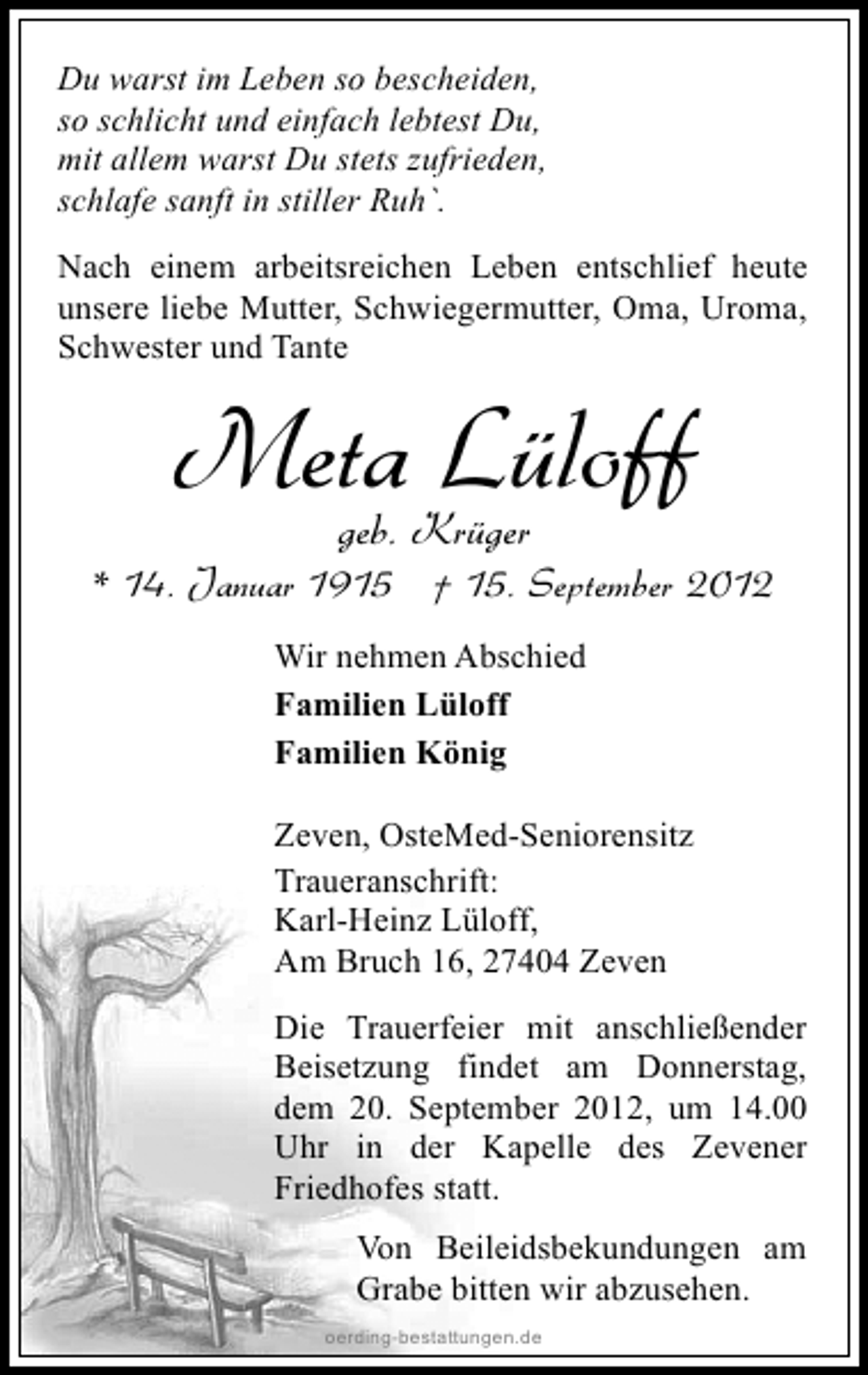 <p>Du warst im Leben so bescheiden,<br />so schlicht und einfach lebtest Du,<br />mit allem warst Du stets zufrieden,<br />schlafe sanft in stiller Ruh`.<br />Nach einem arbeitsreichen Leben entschlief heute<br />unsere liebe Mutter, Schwiegermutter, Oma, Uroma,<br />Schwester und Tante</p><p>MetaKrüger<br />Lüloff<br />geb.</p><p>* 14. Januar 1915 † 15. September 2012<br />Wir nehmen Abschied<br />Familien Lüloff<br />Familien König<br />Zeven, OsteMed-Seniorensitz<br />Traueranschrift:<br />Karl-Heinz Lüloff,<br />Am Bruch 16, 27404 Zeven<br />Die Trauerfeier mit anschließender<br />Beisetzung findet am Donnerstag,<br />dem 20. September 2012, um 14.00<br />Uhr in der Kapelle des Zevener<br />Friedhofes statt.<br />Von Beileidsbekundungen am<br />Grabe bitten wir abzusehen.<br />oerding-bestattungen.de</p>