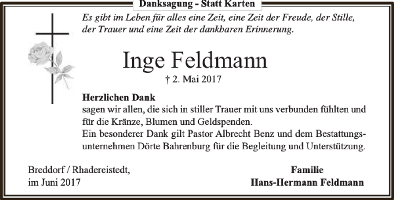 <p>Danksagung - Statt Karten<br />Es gibt im Leben für alles eine Zeit, eine Zeit der Freude, der Stille,<br />der Trauer und eine Zeit der dankbaren Erinnerung.</p><p>Inge Feldmann<br />† 2. Mai 2017</p><p>Herzlichen Dank<br />sagen wir allen, die sich in stiller Trauer mit uns verbunden fühlten und<br />für die Kränze, Blumen und Geldspenden.<br />Ein besonderer Dank gilt Pastor Albrecht Benz und dem Bestattungsunternehmen Dörte Bahrenburg für die Begleitung und Unterstützung.<br />Breddorf / Rhadereistedt,<br />im Juni 2017</p><p>Familie<br />Hans-Hermann Feldmann</p>