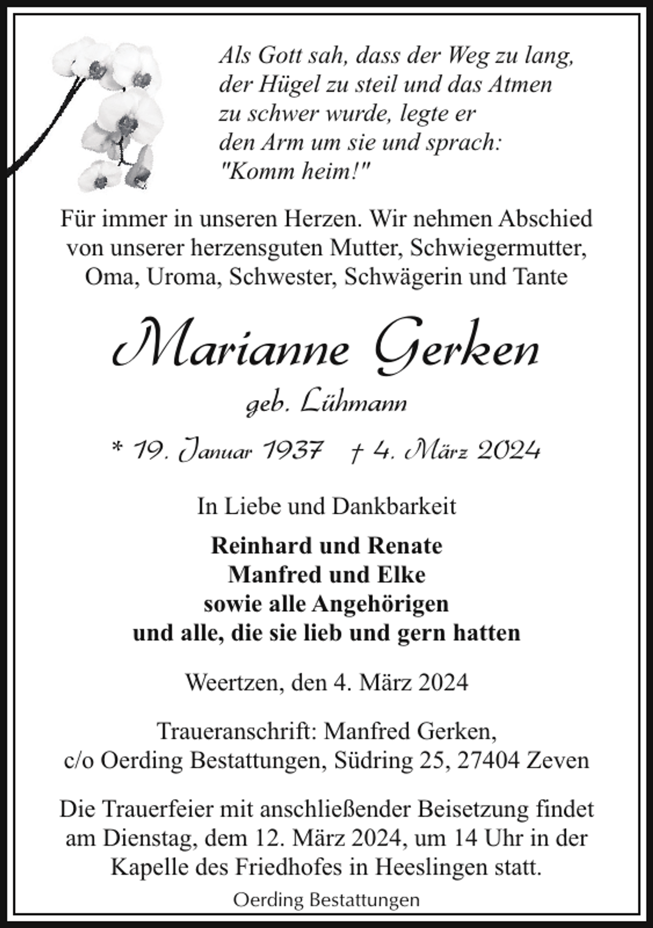 <p>Als Gott sah, dass der Weg zu lang,<br />der Hügel zu steil und das Atmen<br />zu schwer wurde, legte er<br />den Arm um sie und sprach:<br />"Komm heim!"<br />Für immer in unseren Herzen. Wir nehmen Abschied<br />von unserer herzensguten Mutter, Schwiegermutter,<br />Oma, Uroma, Schwester, Schwägerin und Tante</p><p>Marianne Gerken<br />geb. Lühmann</p><p>* 19. Januar 1937 † 4. März 2024<br />In Liebe und Dankbarkeit<br />Reinhard und Renate<br />Manfred und Elke<br />sowie alle Angehörigen<br />und alle, die sie lieb und gern hatten<br />Weertzen, den 4. März 2024<br />Traueranschrift: Manfred Gerken,<br />c/o Oerding Bestattungen, Südring 25, 27404 Zeven<br />Die Trauerfeier mit anschließender Beisetzung findet<br />am Dienstag, dem 12. März 2024, um 14 Uhr in der<br />Kapelle des Friedhofes in Heeslingen statt.<br />Oerding Bestattungen</p>