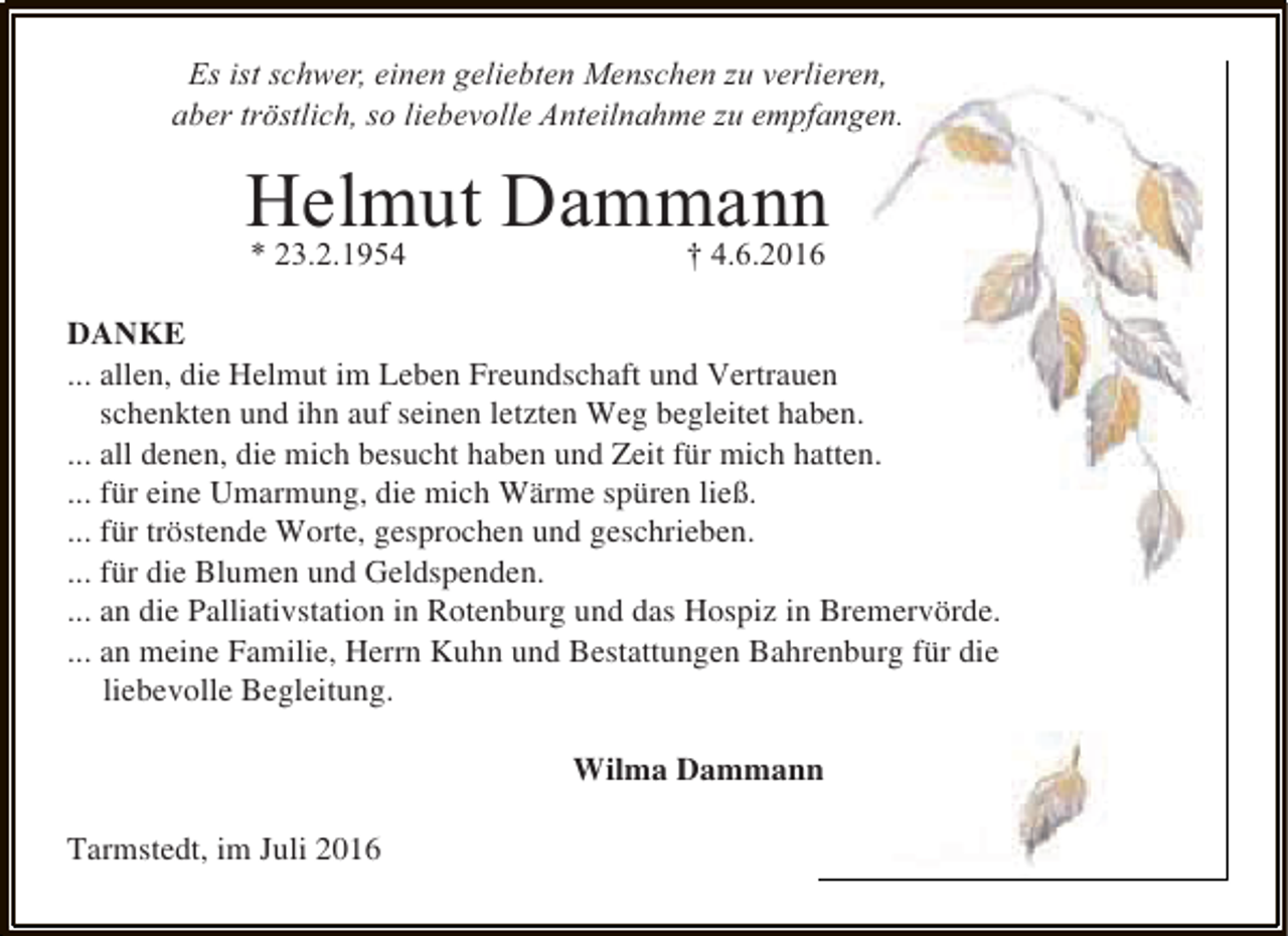 <p>Es ist schwer, einen geliebten Menschen zu verlieren,<br />aber tröstlich, so liebevolle Anteilnahme zu empfangen.</p><p>Helmut Dammann<br />* 23.2.1954</p><p>† 4.6.2016</p><p>DANKE<br />... allen, die Helmut im Leben Freundschaft und Vertrauen<br />schenkten und ihn auf seinen letzten Weg begleitet haben.<br />... all denen, die mich besucht haben und Zeit für mich hatten.<br />... für eine Umarmung, die mich Wärme spüren ließ.<br />... für tröstende Worte, gesprochen und geschrieben.<br />... für die Blumen und Geldspenden.<br />... an die Palliativstation in Rotenburg und das Hospiz in Bremervörde.<br />... an meine Familie, Herrn Kuhn und Bestattungen Bahrenburg für die<br />liebevolle Begleitung.<br />Wilma Dammann<br />Tarmstedt, im Juli 2016</p>