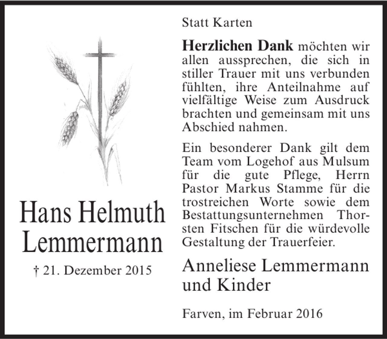 <p>Statt Karten</p><p>Herzlichen Dank möchten wir</p><p>allen aussprechen, die sich in<br />stiller Trauer mit uns verbunden<br />fühlten, ihre Anteilnahme auf<br />vielfältige Weise zum Ausdruck<br />brachten und gemeinsam mit uns<br />Abschied nahmen.</p><p>Hans Helmuth<br />Lemmermann<br />† 21. Dezember 2015</p><p>Ein besonderer Dank gilt dem<br />Team vom Logehof aus Mulsum<br />für die gute Pflege, Herrn<br />Pastor Markus Stamme für die<br />trostreichen Worte sowie dem<br />Bestattungsunternehmen Thorsten Fitschen für die würdevolle<br />Gestaltung der Trauerfeier.</p><p>Anneliese Lemmermann<br />und Kinder<br />Farven, im Februar 2016</p>