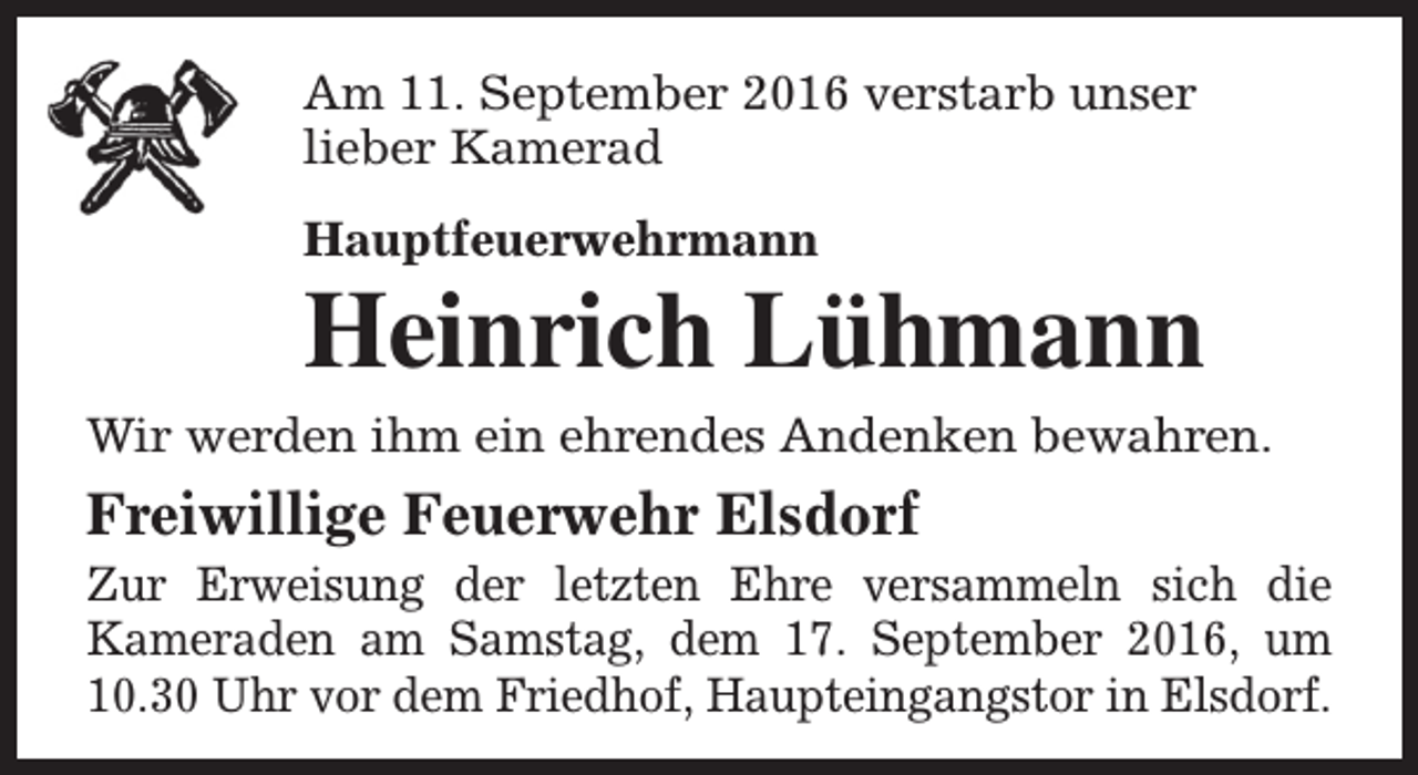 <p>Am 11. September 2016 verstarb unser<br />lieber Kamerad<br />Hauptfeuerwehrmann</p><p>Heinrich Lühmann</p><p>Wir werden ihm ein ehrendes Andenken bewahren.</p><p>Freiwillige Feuerwehr Elsdorf</p><p>Zur Erweisung der letzten Ehre versammeln sich die<br />Kameraden am Samstag, dem 17. September 2016, um<br />10.30 Uhr vor dem Friedhof, Haupteingangstor in Elsdorf.</p>