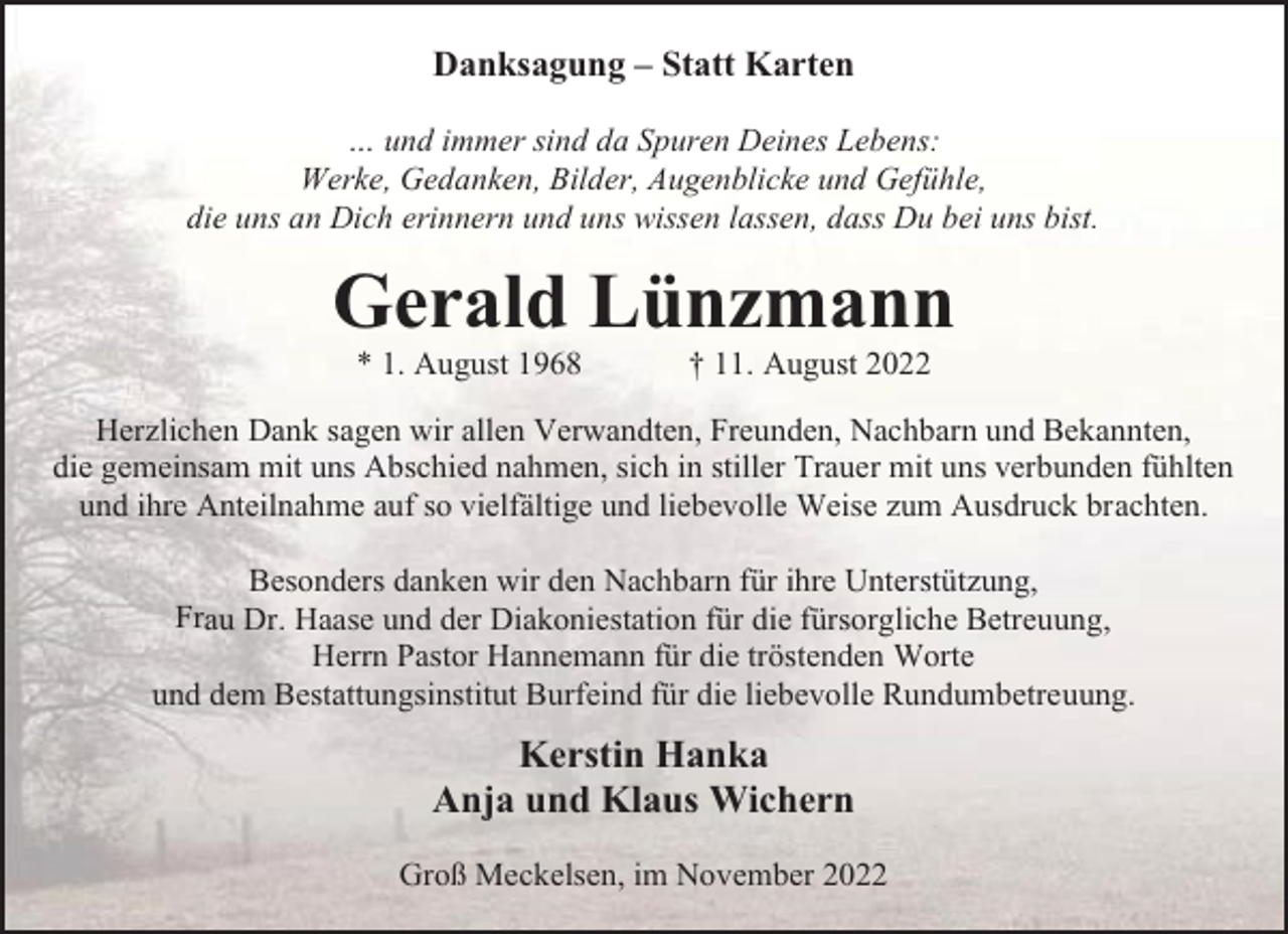 <p>Danksagung – Statt Karten<br />… und immer sind da Spuren Deines Lebens:<br />Werke, Gedanken, Bilder, Augenblicke und Gefühle,<br />die uns an Dich erinnern und uns wissen lassen, dass Du bei uns bist.</p><p>Gerald Lünzmann<br />* 1. August 1968</p><p>† 11. August 2022</p><p>Herzlichen Dank sagen wir allen Verwandten, Freunden, Nachbarn und Bekannten,<br />die gemeinsam mit uns Abschied nahmen, sich in stiller Trauer mit uns verbunden fühlten<br />und ihre Anteilnahme auf so vielfältige und liebevolle Weise zum Ausdruck brachten.<br />Besonders danken wir den Nachbarn für ihre Unterstützung,<br />Frau Dr. Haase und der Diakoniestation für die fürsorgliche Betreuung,<br />Herrn Pastor Hannemann für die tröstenden Worte<br />und dem Bestattungsinstitut Burfeind für die liebevolle Rundumbetreuung.</p><p>Kerstin Hanka<br />Anja und Klaus Wichern<br />Groß Meckelsen, im November 2022</p>