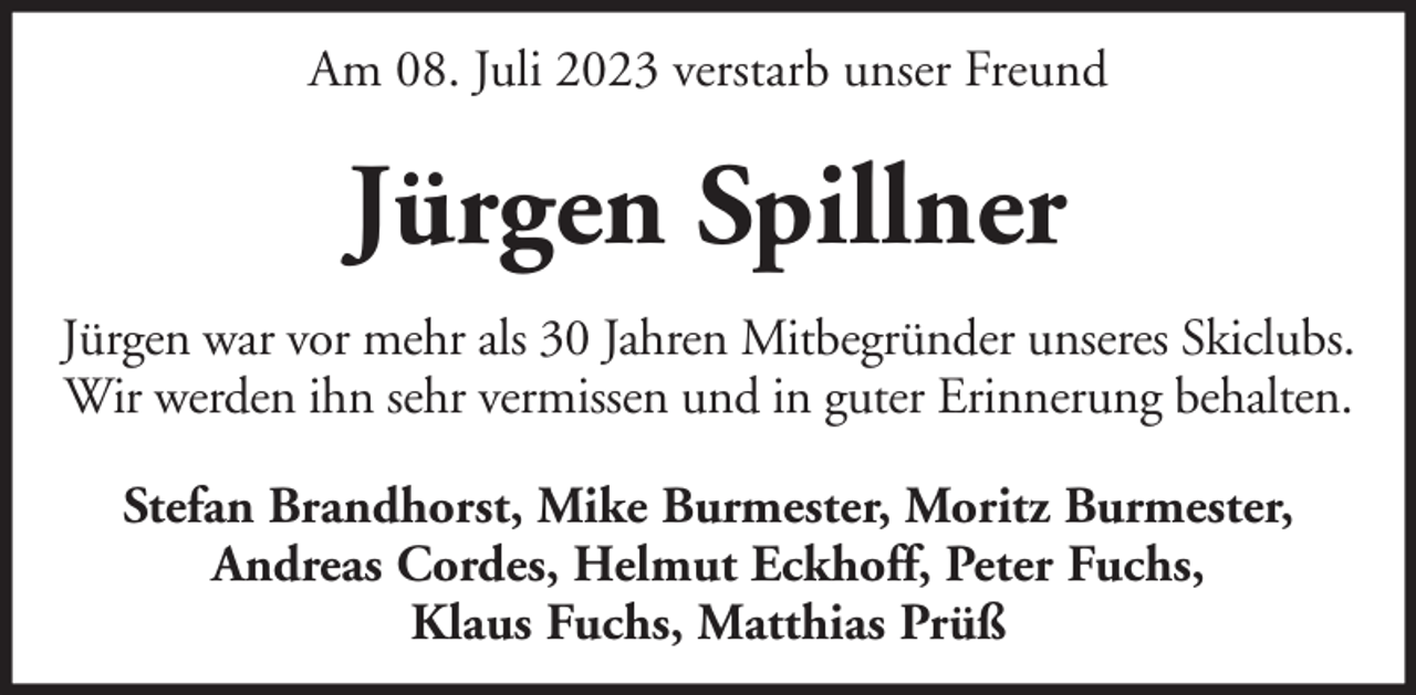 <p>Am 08. Juli 2023 verstarb unser Freund</p><p>Jürgen Spillner<br />Jürgen war vor mehr als 30 Jahren Mitbegründer unseres Skiclubs.<br />Wir werden ihn sehr vermissen und in guter Erinnerung behalten.<br />Stefan Brandhorst, Mike Burmester, Moritz Burmester,<br />Andreas Cordes, Helmut Eckhoff, Peter Fuchs,<br />Klaus Fuchs, Matthias Prüß</p>