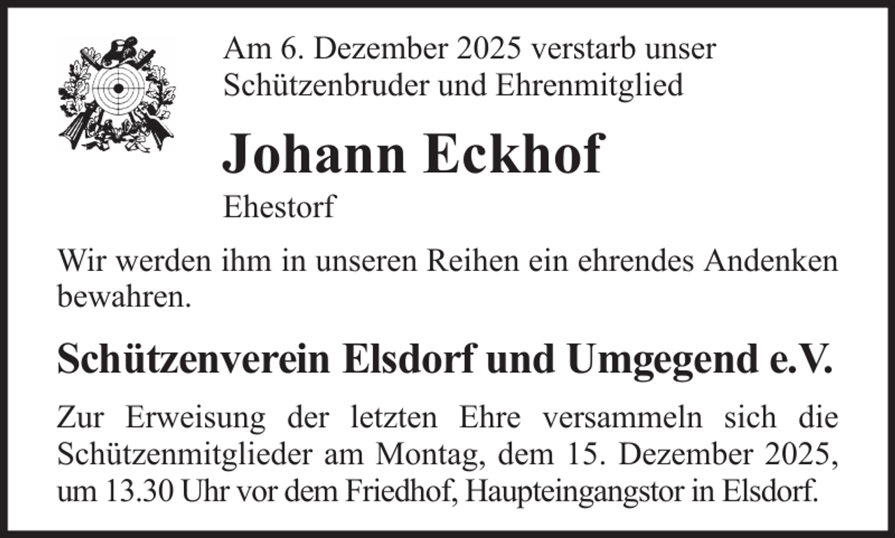 <p>Am 6. Dezember 2025 verstarb unser<br />Schützenbruder und Ehrenmitglied</p><p>Johann Eckhof<br />Ehestorf<br />Wir werden ihm in unseren Reihen ein ehrendes Andenken<br />bewahren.</p><p>Schützenverein Elsdorf und Umgegend e.V.<br />Zur Erweisung der letzten Ehre versammeln sich die<br />Schützenmitglieder am Montag, dem 15. Dezember 2025,<br />um 13.30 Uhr vor dem Friedhof, Haupteingangstor in Elsdorf.</p>