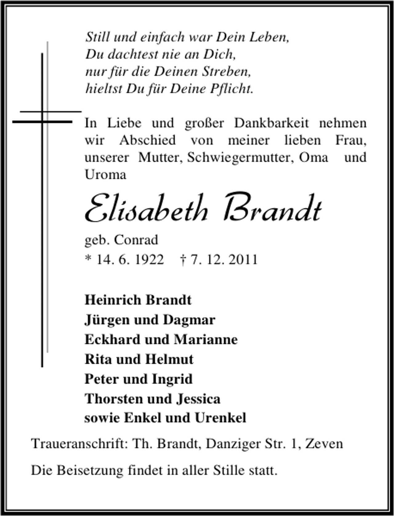 <p>Still und einfach war Dein Leben,<br />Du dachtest nie an Dich,<br />nur für die Deinen Streben,<br />hieltst Du für Deine Pflicht.<br />In Liebe und großer Dankbarkeit nehmen<br />wir Abschied von meiner lieben Frau,<br />unserer Mutter, Schwiegermutter, Oma und<br />Uroma</p><p>Elisabeth Brandt<br />geb. Conrad<br />* 14. 6. 1922</p><p>† 7. 12. 2011</p><p>Heinrich Brandt<br />Jürgen und Dagmar<br />Eckhard und Marianne<br />Rita und Helmut<br />Peter und Ingrid<br />Thorsten und Jessica<br />sowie Enkel und Urenkel<br />Traueranschrift: Th. Brandt, Danziger Str. 1, Zeven<br />Die Beisetzung findet in aller Stille statt.</p>