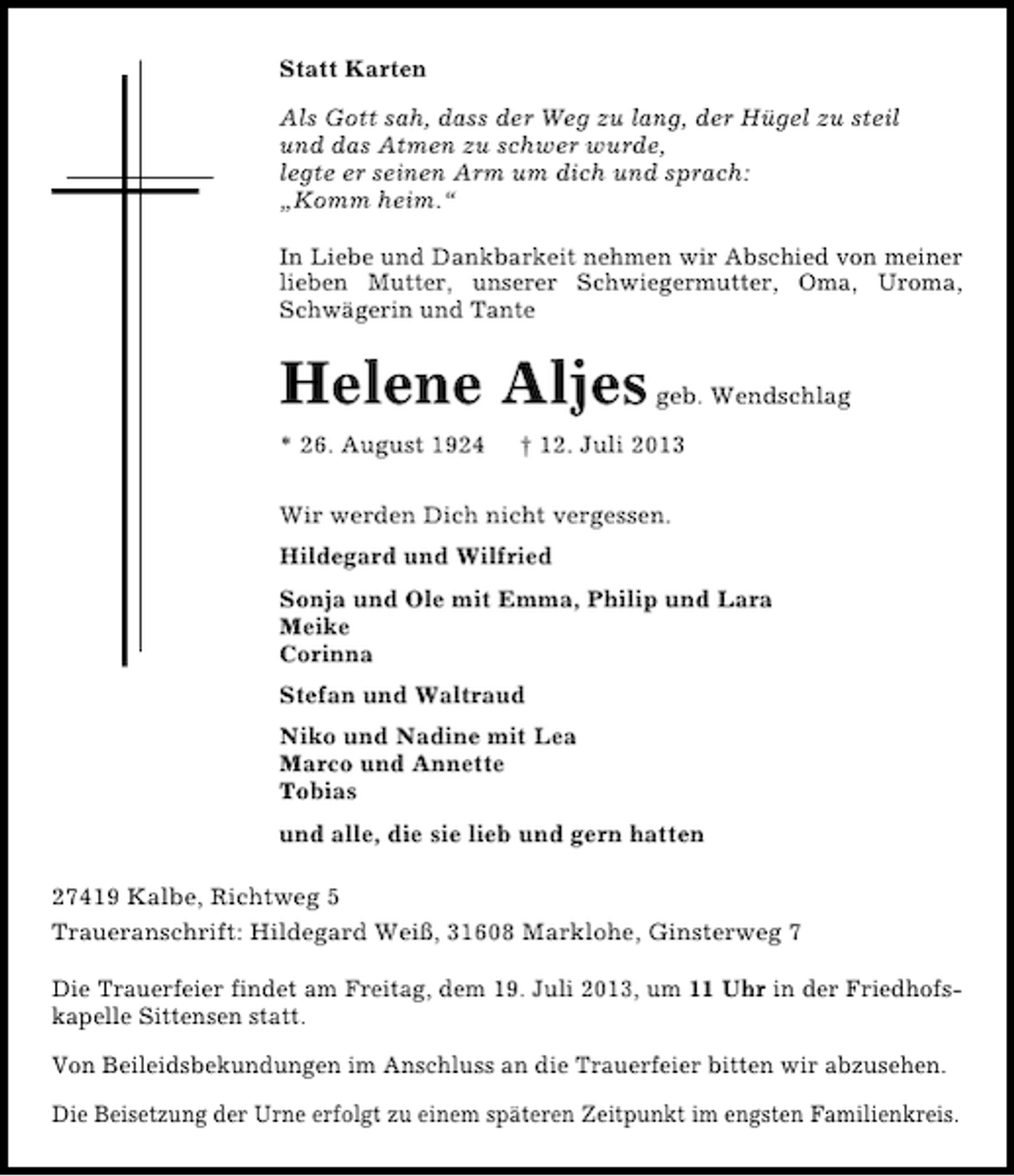 <p>Statt Karten<br />Als Gott sah, dass der Weg zu lang, der Hügel zu steil<br />und das Atmen zu schwer wurde,<br />legte er seinen Arm um dich und sprach:<br />„Komm heim.“<br />In Liebe und Dankbarkeit nehmen wir Abschied von meiner<br />lieben Mutter, unserer Schwiegermutter, Oma, Uroma,<br />Schwägerin und Tante</p><p>Helene Aljes<br />* 26. August 1924</p><p>geb. Wendschlag</p><p>† 12. Juli 2013</p><p>Wir werden Dich nicht vergessen.<br />Hildegard und Wilfried<br />Sonja und Ole mit Emma, Philip und Lara<br />Meike<br />Corinna<br />Stefan und Waltraud<br />Niko und Nadine mit Lea<br />Marco und Annette<br />Tobias<br />und alle, die sie lieb und gern hatten<br />27419 Kalbe, Richtweg 5<br />Traueranschrift: Hildegard Weiß, 31608 Marklohe, Ginsterweg 7<br />Die Trauerfeier findet am Freitag, dem 19. Juli 2013, um 11 Uhr in der Friedhofskapelle Sittensen statt.<br />Von Beileidsbekundungen im Anschluss an die Trauerfeier bitten wir abzusehen.<br />Die Beisetzung der Urne erfolgt zu einem späteren Zeitpunkt im engsten Familienkreis.</p>