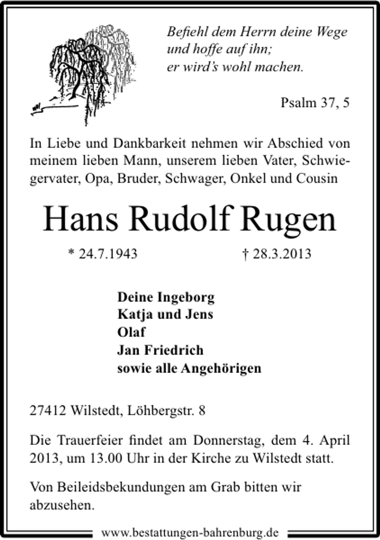 <p>Beﬁehl dem Herrn deine Wege<br />und hoffe auf ihn;<br />er wird’s wohl machen.<br />Psalm 37, 5<br />In Liebe und Dankbarkeit nehmen wir Abschied von<br />meinem lieben Mann, unserem lieben Vater, Schwiegervater, Opa, Bruder, Schwager, Onkel und Cousin</p><p>Hans Rudolf Rugen<br />* 24.7.1943</p><p>† 28.3.2013</p><p>Deine Ingeborg<br />Katja und Jens<br />Olaf<br />Jan Friedrich<br />sowie alle Angehörigen<br />27412 Wilstedt, Löhbergstr. 8<br />Die Trauerfeier ﬁndet am Donnerstag, dem 4. April<br />2013, um 13.00 Uhr in der Kirche zu Wilstedt statt.<br />Von Beileidsbekundungen am Grab bitten wir<br />abzusehen.<br />www.bestattungen-bahrenburg.de</p>