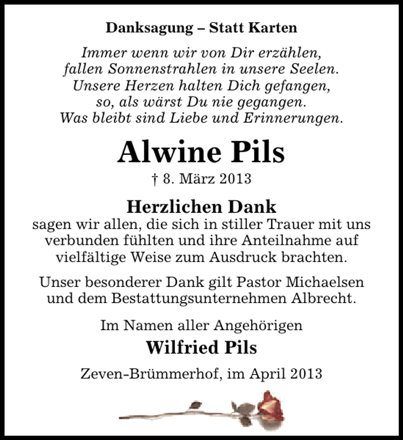 <p>Danksagung – Statt Karten<br />Immer wenn wir von Dir erzählen,<br />fallen Sonnenstrahlen in unsere Seelen.<br />Unsere Herzen halten Dich gefangen,<br />so, als wärst Du nie gegangen.<br />Was bleibt sind Liebe und Erinnerungen.</p><p>Alwine Pils<br />† 8. März 2013</p><p>Herzlichen Dank</p><p>sagen wir allen, die sich in stiller Trauer mit uns<br />verbunden fühlten und ihre Anteilnahme auf<br />vielfältige Weise zum Ausdruck brachten.<br />Unser besonderer Dank gilt Pastor Michaelsen<br />und dem Bestattungsunternehmen Albrecht.<br />Im Namen aller Angehörigen</p><p>Wilfried Pils<br />Zeven-Brümmerhof, im April 2013</p>