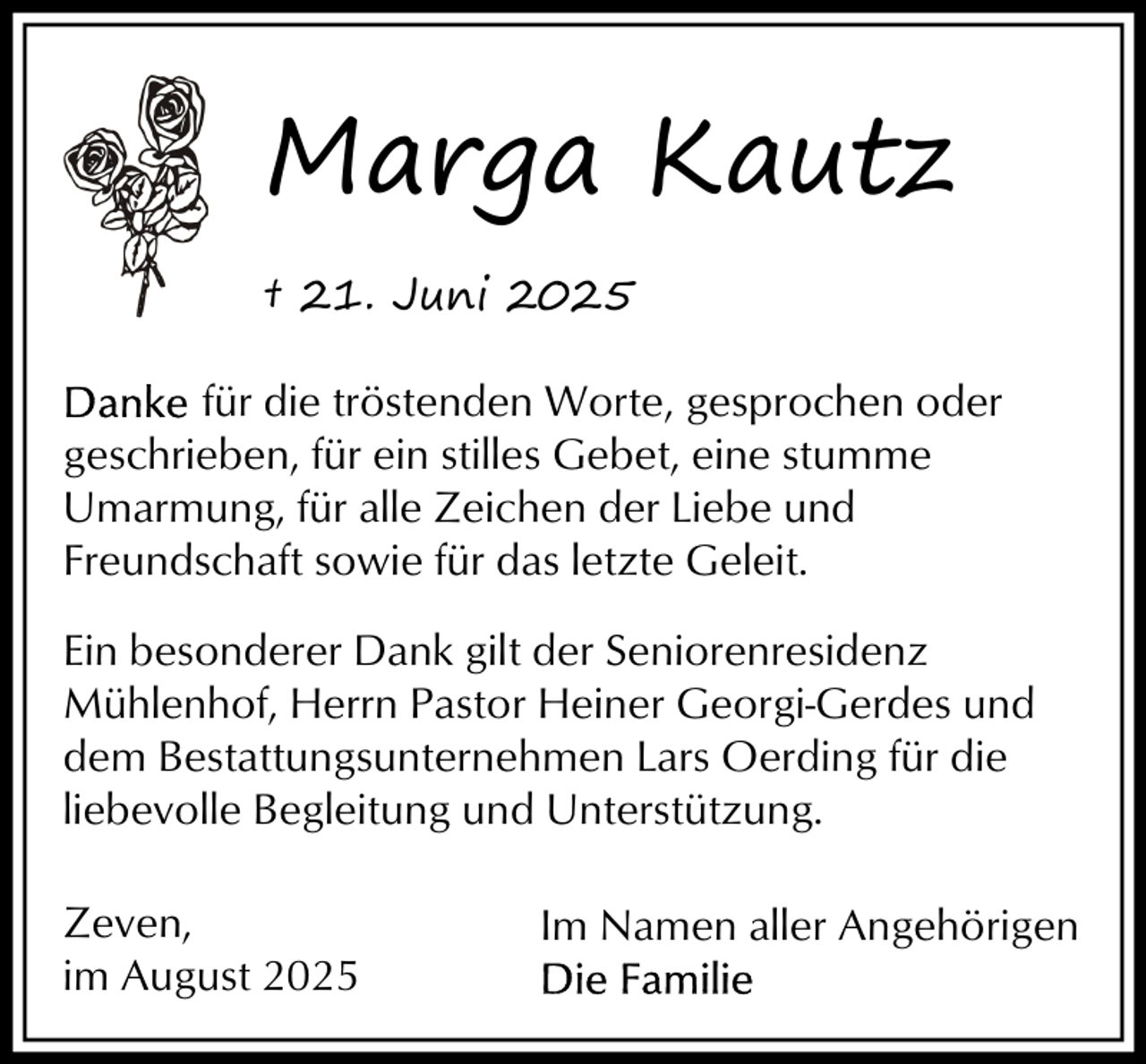<p>Marga Kautz<br />† 21. Juni 2025<br />für die tröstenden Worte, gesprochen oder<br />geschrieben, für ein stilles Gebet, eine stumme<br />Umarmung, für alle Zeichen der Liebe und<br />Freundschaft sowie für das letzte Geleit.<br />Ein besonderer Dank gilt der Seniorenresidenz<br />Mühlenhof, Herrn Pastor Heiner Georgi-Gerdes und<br />dem Bestattungsunternehmen Lars Oerding für die<br />liebevolle Begleitung und Unterstützung.<br />Zeven,<br />im August 2025</p><p>Im Namen aller Angehörigen</p>