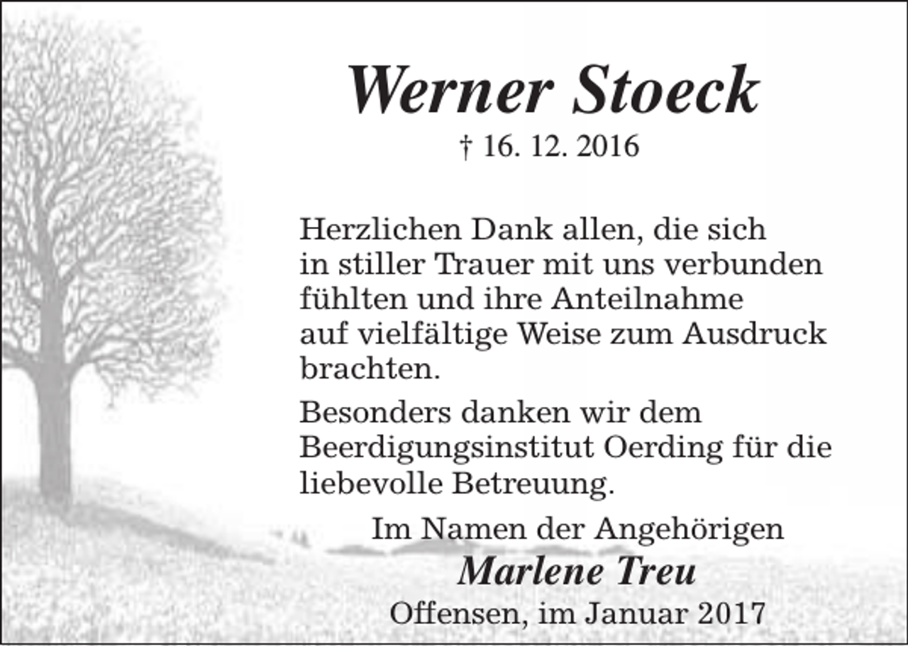 <p>Werner Stoeck<br />† 16. 12. 2016</p><p>Herzlichen Dank allen, die sich<br />in stiller Trauer mit uns verbunden<br />fühlten und ihre Anteilnahme<br />auf vielfältige Weise zum Ausdruck<br />brachten.<br />Besonders danken wir dem<br />Beerdigungsinstitut Oerding für die<br />liebevolle Betreuung.<br />Im Namen der Angehörigen</p><p>Marlene Treu</p><p>Offensen, im Januar 2017</p>