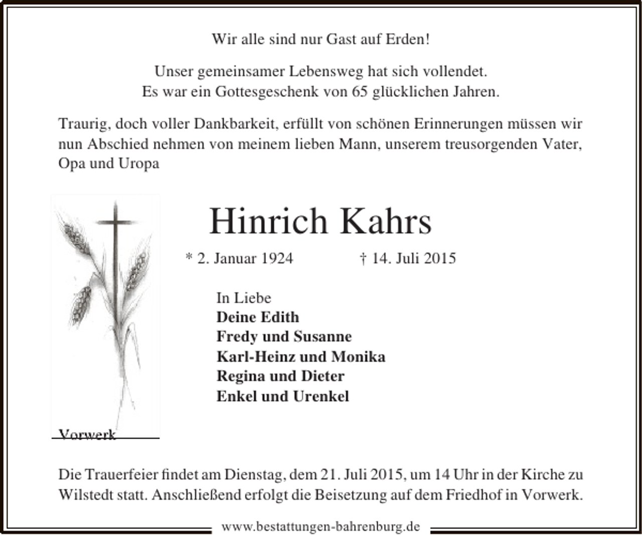<p>Wir alle sind nur Gast auf Erden!<br />Unser gemeinsamer Lebensweg hat sich vollendet.<br />Es war ein Gottesgeschenk von 65 glücklichen Jahren.<br />Traurig, doch voller Dankbarkeit, erfüllt von schönen Erinnerungen müssen wir<br />nun Abschied nehmen von meinem lieben Mann, unserem treusorgenden Vater,<br />Opa und Uropa</p><p>Hinrich Kahrs<br />* 2. Januar 1924</p><p>† 14. Juli 2015</p><p>In Liebe<br />Deine Edith<br />Fredy und Susanne<br />Karl-Heinz und Monika<br />Regina und Dieter<br />Enkel und Urenkel<br />Vorwerk<br />Die Trauerfeier ﬁndet am Dienstag, dem 21. Juli 2015, um 14 Uhr in der Kirche zu<br />Wilstedt statt. Anschließend erfolgt die Beisetzung auf dem Friedhof in Vorwerk.<br />www.bestattungen-bahrenburg.de</p>