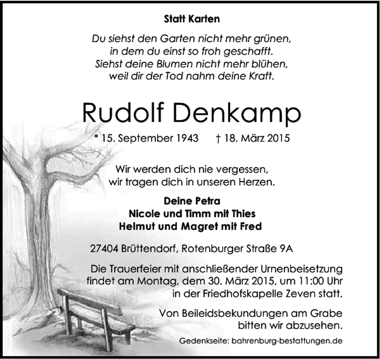 <p>Statt Karten<br />Du siehst den Garten nicht mehr grünen,<br />in dem du einst so froh geschafft.<br />Siehst deine Blumen nicht mehr blühen,<br />weil dir der Tod nahm deine Kraft.</p><p>Rudolf Denkamp<br />* 15. September 1943</p><p>† 18. März 2015</p><p>Wir werden dich nie vergessen,<br />wir tragen dich in unseren Herzen.<br />Deine Petra<br />Nicole und Timm mit Thies<br />Helmut und Magret mit Fred<br />27404 Brüttendorf, Rotenburger Straße 9A<br />Die Trauerfeier mit anschließender Urnenbeisetzung<br />findet am Montag, dem 30. März 2015, um 11:00 Uhr<br />in der Friedhofskapelle Zeven statt.<br />Von Beileidsbekundungen am Grabe<br />bitten wir abzusehen.<br />Gedenkseite: bahrenburg-bestattungen.de</p>