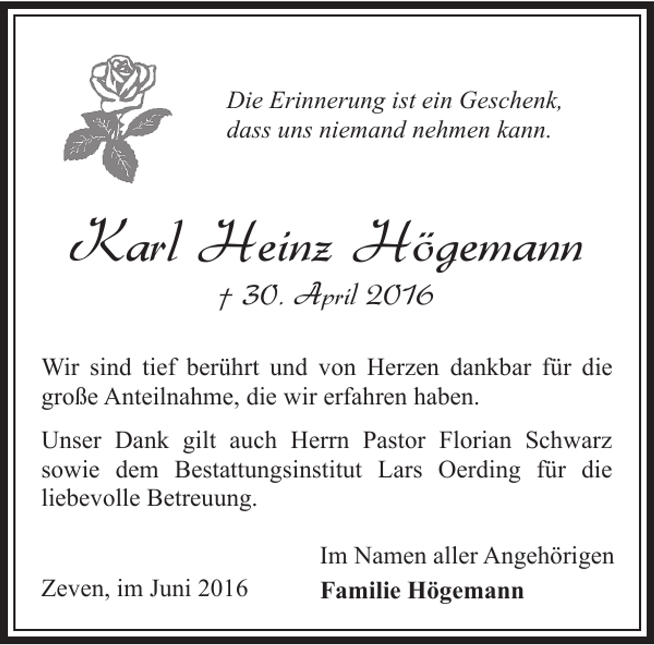 <p>Die Erinnerung ist ein Geschenk,<br />dass uns niemand nehmen kann.</p><p>Karl Heinz Högemann<br />† 30. April 2016</p><p>Wir sind tief berührt und von Herzen dankbar für die<br />große Anteilnahme, die wir erfahren haben.<br />Unser Dank gilt auch Herrn Pastor Florian Schwarz<br />sowie dem Bestattungsinstitut Lars Oerding für die<br />liebevolle Betreuung.<br />Zeven, im Juni 2016</p><p>Im Namen aller Angehörigen<br />Familie Högemann</p>