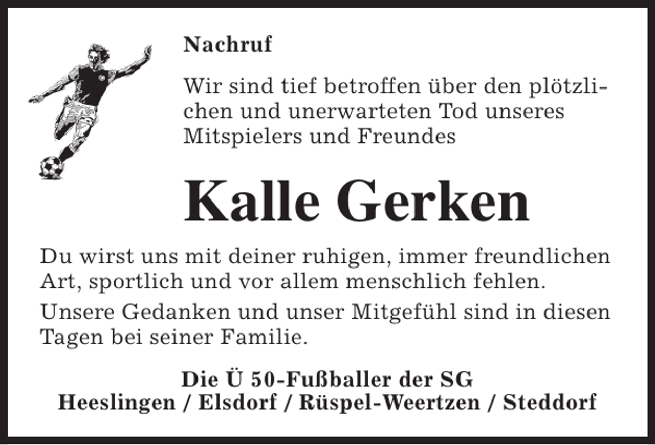 <p>Nachruf<br />Wir sind tief betroffen über den plötzlichen und unerwarteten Tod unseres<br />Mitspielers und Freundes</p><p>Kalle Gerken</p><p>Du wirst uns mit deiner ruhigen, immer freundlichen<br />Art, sportlich und vor allem menschlich fehlen.<br />Unsere Gedanken und unser Mitgefühl sind in diesen<br />Tagen bei seiner Familie.<br />Die Ü 50-Fußballer der SG<br />Heeslingen / Elsdorf / Rüspel-Weertzen / Steddorf</p>