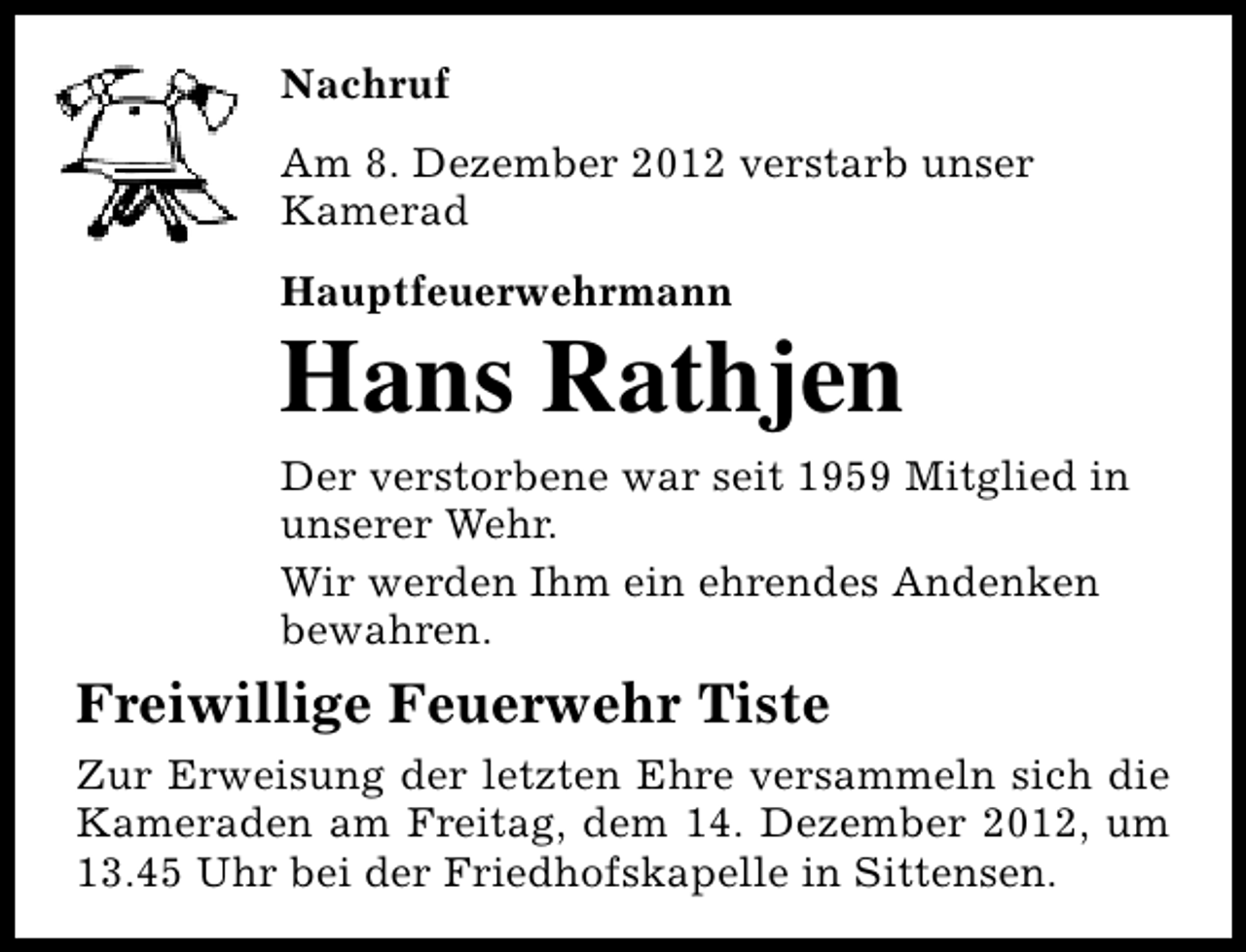 <p>Nachruf<br />Am 8. Dezember 2012 verstarb unser<br />Kamerad<br />Hauptfeuerwehrmann</p><p>Hans Rathjen<br />Der verstorbene war seit 1959 Mitglied in<br />unserer Wehr.<br />Wir werden Ihm ein ehrendes Andenken<br />bewahren.</p><p>Freiwillige Feuerwehr Tiste<br />Zur Erweisung der letzten Ehre versammeln sich die<br />Kameraden am Freitag, dem 14. Dezember 2012, um<br />13.45 Uhr bei der Friedhofskapelle in Sittensen.</p>
