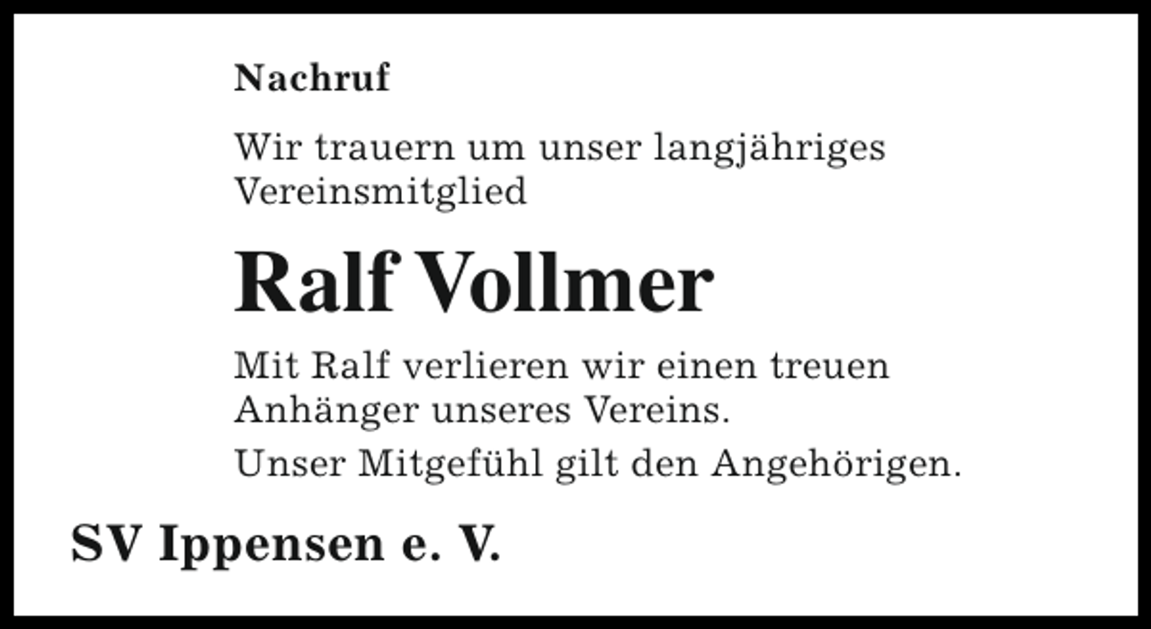 <p>Nachruf<br />Wir trauern um unser langjähriges<br />Vereinsmitglied</p><p>Ralf Vollmer</p><p>Mit Ralf verlieren wir einen treuen<br />Anhänger unseres Vereins.<br />Unser Mitgefühl gilt den Angehörigen.</p><p>SV Ippensen e. V.</p>