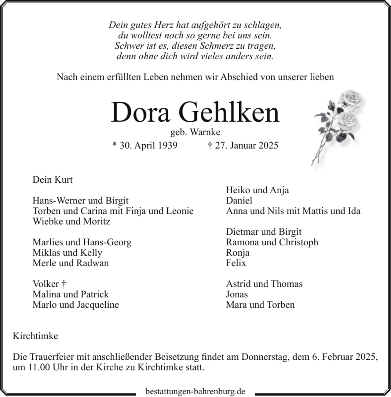 <p>Dein gutes Herz hat aufgehört zu schlagen,<br />du wolltest noch so gerne bei uns sein.<br />Schwer ist es, diesen Schmerz zu tragen,<br />denn ohne dich wird vieles anders sein.<br />Nach einem erfüllten Leben nehmen wir Abschied von unserer lieben</p><p>Dora Gehlken<br />geb. Warnke<br />* 30. April 1939<br />† 27. Januar 2025</p><p>Dein Kurt<br />Hans-Werner und Birgit<br />Torben und Carina mit Finja und Leonie<br />Wiebke und Moritz</p><p>Heiko und Anja<br />Daniel<br />Anna und Nils mit Mattis und Ida</p><p>Marlies und Hans-Georg<br />Miklas und Kelly<br />Merle und Radwan</p><p>Dietmar und Birgit<br />Ramona und Christoph<br />Ronja<br />Felix</p><p>Volker †<br />Malina und Patrick<br />Marlo und Jacqueline</p><p>Astrid und Thomas<br />Jonas<br />Mara und Torben</p><p>Kirchtimke<br />Die Trauerfeier mit anschließender Beisetzung findet am Donnerstag, dem 6. Februar 2025,<br />um 11.00 Uhr in der Kirche zu Kirchtimke statt.<br />bestattungen-bahrenburg.de</p>