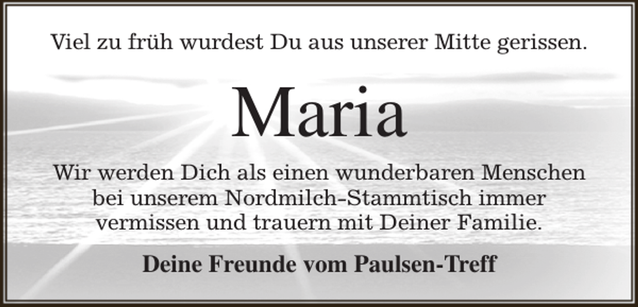 <p>Viel zu früh wurdest Du aus unserer Mitte gerissen.</p><p>Maria</p><p>Wir werden Dich als einen wunderbaren Menschen<br />bei unserem Nordmilch-Stammtisch immer<br />vermissen und trauern mit Deiner Familie.</p><p>Deine Freunde vom Paulsen-Treff</p>