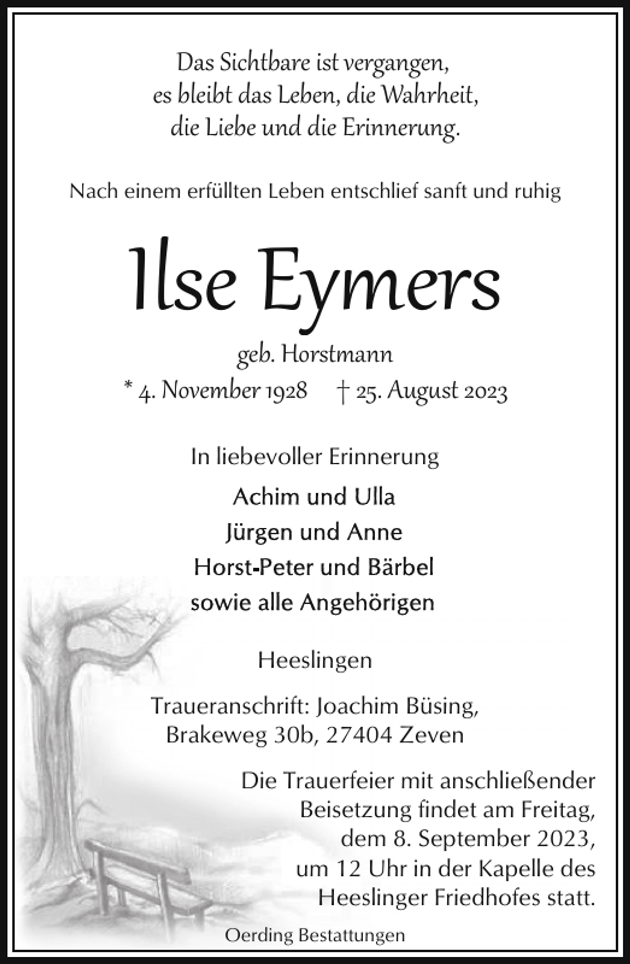 <p>Das Sichtbare ist vergangen,<br />es bleibt das Leben, die Wahrheit,<br />die Liebe und die Erinner�ng.<br />Nach einem erfüllten Leben entschlief sanft und ruhig</p><p>Ilse Eymers</p><p>geb. Horstann<br />* 4. November 1928 † 25. Aug�st 2023<br />In liebevoller Erinnerung</p><p>Heeslingen<br />Traueranschrift: Joachim Büsing,<br />Brakeweg 30b, 27404 Zeven<br />Die Trauerfeier mit anschließender<br />Beisetzung findet am Freitag,<br />dem 8. September 2023,<br />um 12 Uhr in der Kapelle des<br />Heeslinger Friedhofes statt.<br />Oerding Bestattungen</p>
