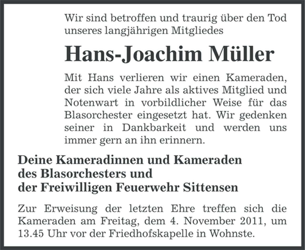 <p>Wir sind betroffen und traurig über den Tod<br />unseres langjährigen Mitgliedes</p><p>Hans-Joachim Müller<br />Mit Hans verlieren wir einen Kameraden,<br />der sich viele Jahre als aktives Mitglied und<br />Notenwart in vorbildlicher Weise für das<br />Blasorchester eingesetzt hat. Wir gedenken<br />seiner in Dankbarkeit und werden uns<br />immer gern an ihn erinnern.</p><p>Deine Kameradinnen und Kameraden<br />des Blasorchesters und<br />der Freiwilligen Feuerwehr Sittensen<br />Zur Erweisung der letzten Ehre treffen sich die<br />Kameraden am Freitag, dem 4. November 2011, um<br />13.45 Uhr vor der Friedhofskapelle in Wohnste.</p>