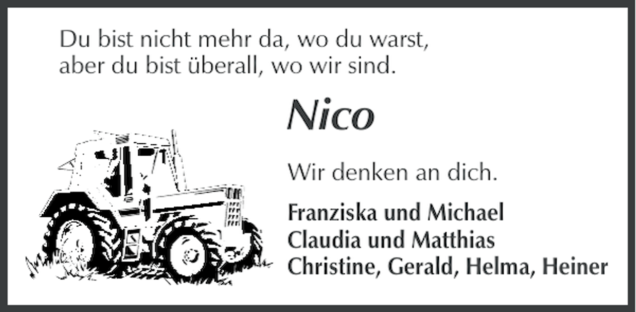 <p>Du bist nicht mehr da, wo du warst,<br />aber du bist überall, wo wir sind.</p><p>Nico<br />Wir denken an dich.<br />Franziska und Michael<br />Claudia und Matthias<br />Christine, Gerald, Helma, Heiner</p>