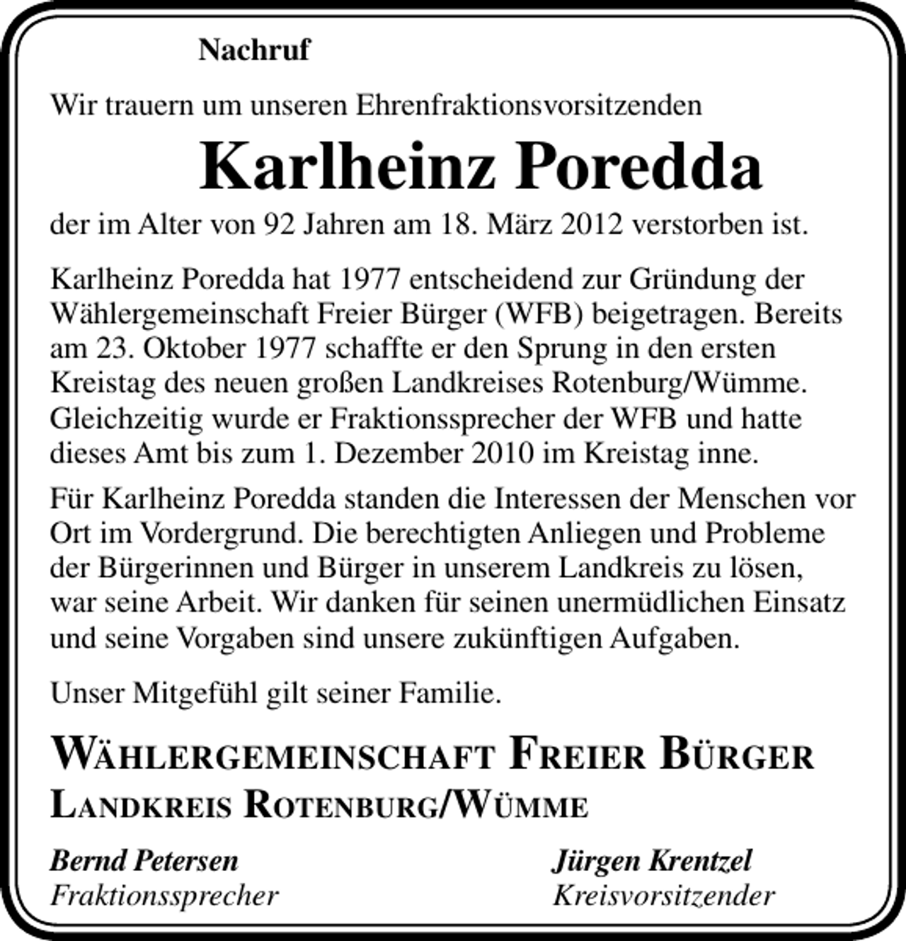 <p>Nachruf<br />Wir trauern um unseren Ehrenfraktionsvorsitzenden</p><p>Karlheinz Poredda</p><p>der im Alter von 92 Jahren am 18. März 2012 verstorben ist.<br />Karlheinz Poredda hat 1977 entscheidend zur Gründung der<br />Wählergemeinschaft Freier Bürger (WFB) beigetragen. Bereits<br />am 23. Oktober 1977 schaffte er den Sprung in den ersten<br />Kreistag des neuen großen Landkreises Rotenburg/Wümme.<br />Gleichzeitig wurde er Fraktionssprecher der WFB und hatte<br />dieses Amt bis zum 1. Dezember 2010 im Kreistag inne.<br />Für Karlheinz Poredda standen die Interessen der Menschen vor<br />Ort im Vordergrund. Die berechtigten Anliegen und Probleme<br />der Bürgerinnen und Bürger in unserem Landkreis zu lösen,<br />war seine Arbeit. Wir danken für seinen unermüdlichen Einsatz<br />und seine Vorgaben sind unsere zukünftigen Aufgaben.<br />Unser Mitgefühl gilt seiner Familie.</p><p>WÄHLERGEMEINSCHAFT FREIER BÜRGER<br />LANDKREIS ROTENBURG/WÜMME<br />Bernd Petersen<br />Fraktionssprecher</p><p>Jürgen Krentzel<br />Kreisvorsitzender</p>