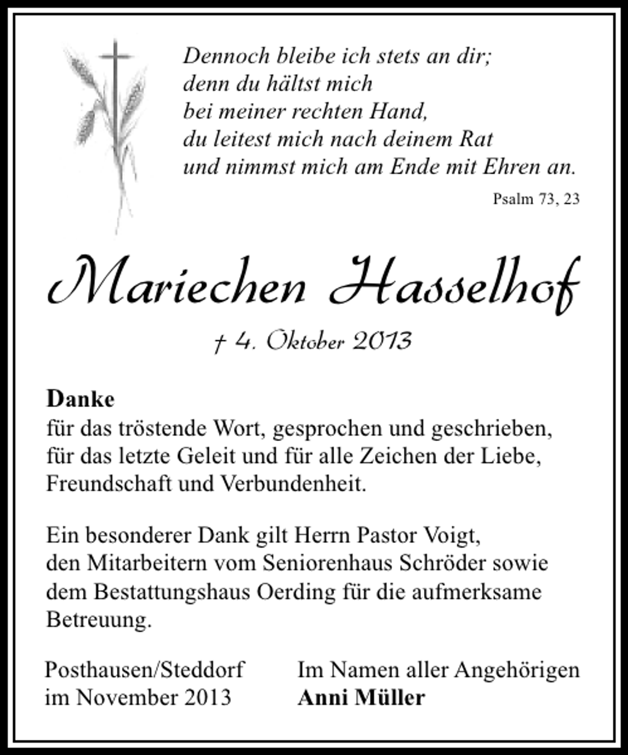 <p>Dennoch bleibe ich stets an dir;<br />denn du hältst mich<br />bei meiner rechten Hand,<br />du leitest mich nach deinem Rat<br />und nimmst mich am Ende mit Ehren an.<br />Psalm 73, 23</p><p>Mariechen Hasselhof<br />† 4. Oktober 2013</p><p>Danke</p><p>für das tröstende Wort, gesprochen und geschrieben,<br />für das letzte Geleit und für alle Zeichen der Liebe,<br />Freundschaft und Verbundenheit.<br />Ein besonderer Dank gilt Herrn Pastor Voigt,<br />den Mitarbeitern vom Seniorenhaus Schröder sowie<br />dem Bestattungshaus Oerding für die aufmerksame<br />Betreuung.<br />Posthausen/Steddorf<br />im November 2013</p><p>Im Namen aller Angehörigen<br />Anni Müller</p>