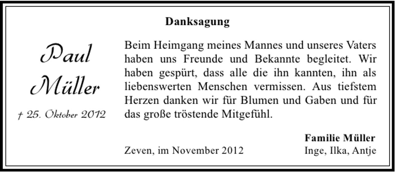<p>Danksagung</p><p>Paul<br />Müller<br />† 25. Oktober 2012</p><p>Beim Heimgang meines Mannes und unseres Vaters<br />haben uns Freunde und Bekannte begleitet. Wir<br />haben gespürt, dass alle die ihn kannten, ihn als<br />liebenswerten Menschen vermissen. Aus tiefstem<br />Herzen danken wir für Blumen und Gaben und für<br />das große tröstende Mitgefühl.<br />Zeven, im November 2012</p><p>Familie Müller<br />Inge, Ilka, Antje</p>