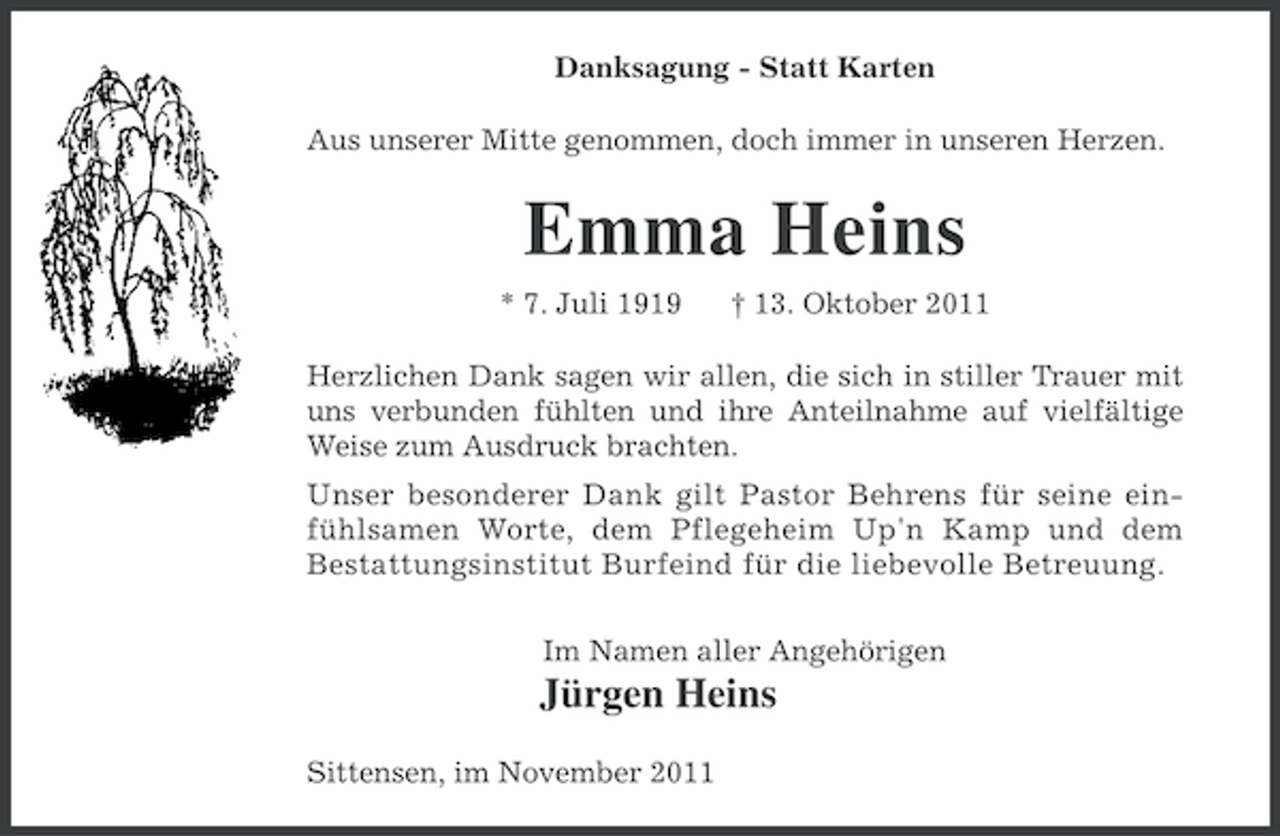 <p>Danksagung - Statt Karten<br />Aus unserer Mitte genommen, doch immer in unseren Herzen.</p><p>Emma Heins<br />* 7. Juli 1919</p><p>† 13. Oktober 2011</p><p>Herzlichen Dank sagen wir allen, die sich in stiller Trauer mit<br />uns verbunden fühlten und ihre Anteilnahme auf vielfältige<br />Weise zum Ausdruck brachten.<br />Unser besonderer Dank gilt Pastor Behrens für seine einfühlsamen Worte, dem Pflegeheim Up'n Kamp und dem<br />Bestattungsinstitut Burfeind für die liebevolle Betreuung.<br />Im Namen aller Angehörigen</p><p>Jürgen Heins<br />Sittensen, im November 2011</p>