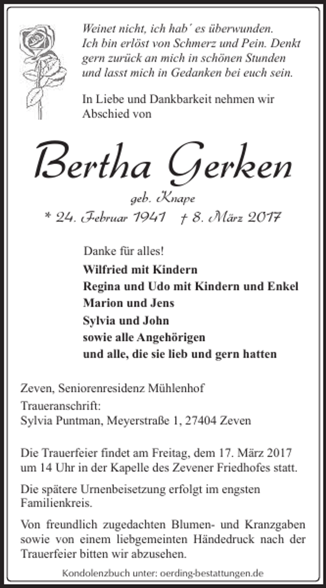 <p>Weinet nicht, ich hab´ es überwunden.<br />Ich bin erlöst von Schmerz und Pein. Denkt<br />gern zurück an mich in schönen Stunden<br />und lasst mich in Gedanken bei euch sein.<br />In Liebe und Dankbarkeit nehmen wir<br />Abschied von</p><p>Bertha Gerken<br />geb. Knape<br />* 24. Februar 1941 † 8. März 2017</p><p>Danke für alles!<br />Wilfried mit Kindern<br />Regina und Udo mit Kindern und Enkel<br />Marion und Jens<br />Sylvia und John<br />sowie alle Angehörigen<br />und alle, die sie lieb und gern hatten<br />Zeven, Seniorenresidenz Mühlenhof<br />Traueranschrift:<br />Sylvia Puntman, Meyerstraße 1, 27404 Zeven<br />Die Trauerfeier findet am Freitag, dem 17. März 2017<br />um 14 Uhr in der Kapelle des Zevener Friedhofes statt.<br />Die spätere Urnenbeisetzung erfolgt im engsten<br />Familienkreis.<br />Von freundlich zugedachten Blumen- und Kranzgaben<br />sowie von einem liebgemeinten Händedruck nach der<br />Trauerfeier bitten wir abzusehen.<br />Kondolenzbuch unter: oerding-bestattungen.de</p>