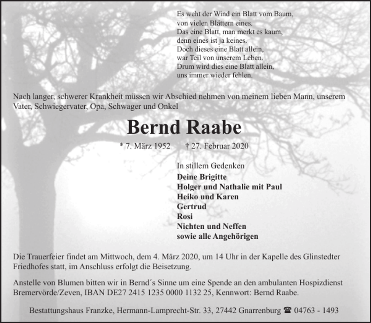 <p>Es weht der Wind ein Blatt vom Baum,<br />von vielen Blättern eines.<br />Das eine Blatt, man merkt es kaum,<br />denn eines ist ja keines.<br />Doch dieses eine Blatt allein,<br />war Teil von unserem Leben.<br />Drum wird dies eine Blatt allein,<br />uns immer wieder fehlen.</p><p>Nach langer, schwerer Krankheit müssen wir Abschied nehmen von meinem lieben Mann, unserem<br />Vater, Schwiegervater, Opa, Schwager und Onkel</p><p>Bernd Raabe</p><p>* 7. März 1952</p><p>† 27. Februar 2020</p><p>In stillem Gedenken<br />Deine Brigitte<br />Holger und Nathalie mit Paul<br />Heiko und Karen<br />Gertrud<br />Rosi<br />Nichten und Neffen<br />sowie alle Angehörigen<br />Die Trauerfeier findet am Mittwoch, dem 4. März 2020, um 14 Uhr in der Kapelle des Glinstedter<br />Friedhofes statt, im Anschluss erfolgt die Beisetzung.<br />Anstelle von Blumen bitten wir in Bernd´s Sinne um eine Spende an den ambulanten Hospizdienst<br />Bremervörde/Zeven, IBAN DE27 2415 1235 0000 1135, Kennwort: Bernd Raabe.<br />Bestattungshaus Franzke, Hermann-Lamprecht-Str. 33, 27442 Gnarrenburg ( 04763 - 1493</p>