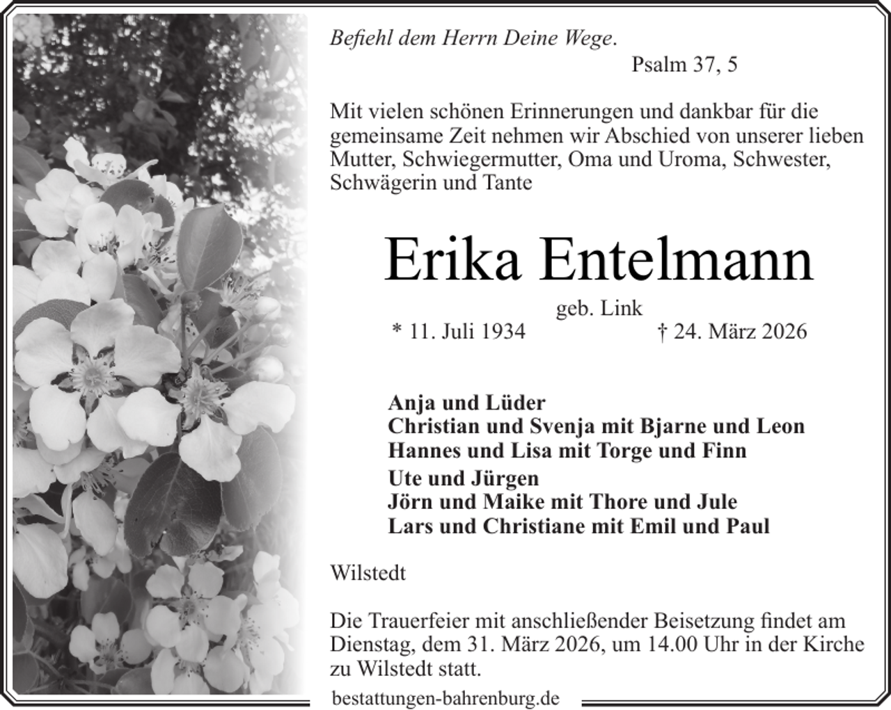 <p>Befiehl dem Herrn Deine Wege.</p><p>Psalm 37, 5</p><p>Mit vielen schönen Erinnerungen und dankbar für die<br />gemeinsame Zeit nehmen wir Abschied von unserer lieben<br />Mutter, Schwiegermutter, Oma und Uroma, Schwester,<br />Schwägerin und Tante</p><p>Erika Entelmann<br />* 11. Juli 1934</p><p>geb. Link</p><p>† 24. März 2026</p><p>Anja und Lüder<br />Christian und Svenja mit Bjarne und Leon<br />Hannes und Lisa mit Torge und Finn<br />Ute und Jürgen<br />Jörn und Maike mit Thore und Jule<br />Lars und Christiane mit Emil und Paul<br />Wilstedt<br />Die Trauerfeier mit anschließender Beisetzung findet am<br />Dienstag, dem 31. März 2026, um 14.00 Uhr in der Kirche<br />zu Wilstedt statt.<br />bestattungen-bahrenburg.de</p>