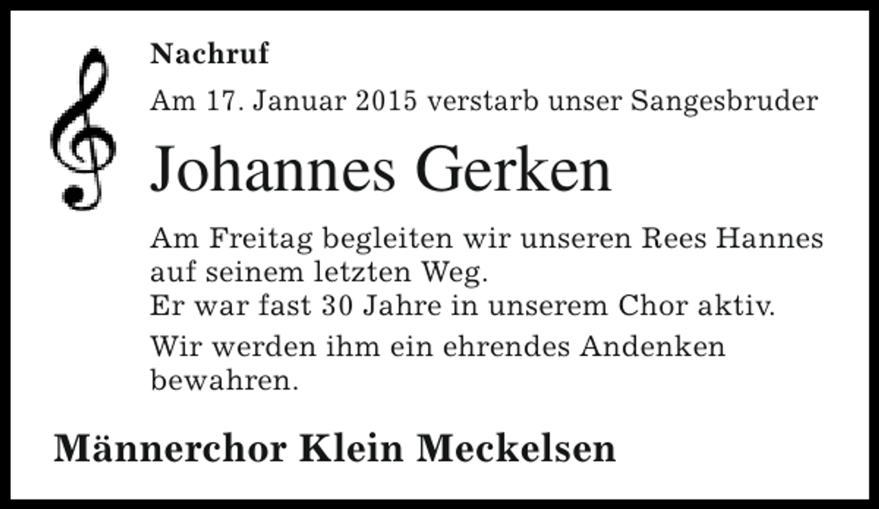 <p>Nachruf<br />Am 17. Januar 2015 verstarb unser Sangesbruder</p><p>Johannes Gerken<br />Am Freitag begleiten wir unseren Rees Hannes<br />auf seinem letzten Weg.<br />Er war fast 30 Jahre in unserem Chor aktiv.<br />Wir werden ihm ein ehrendes Andenken<br />bewahren.</p><p>Männerchor Klein Meckelsen</p>