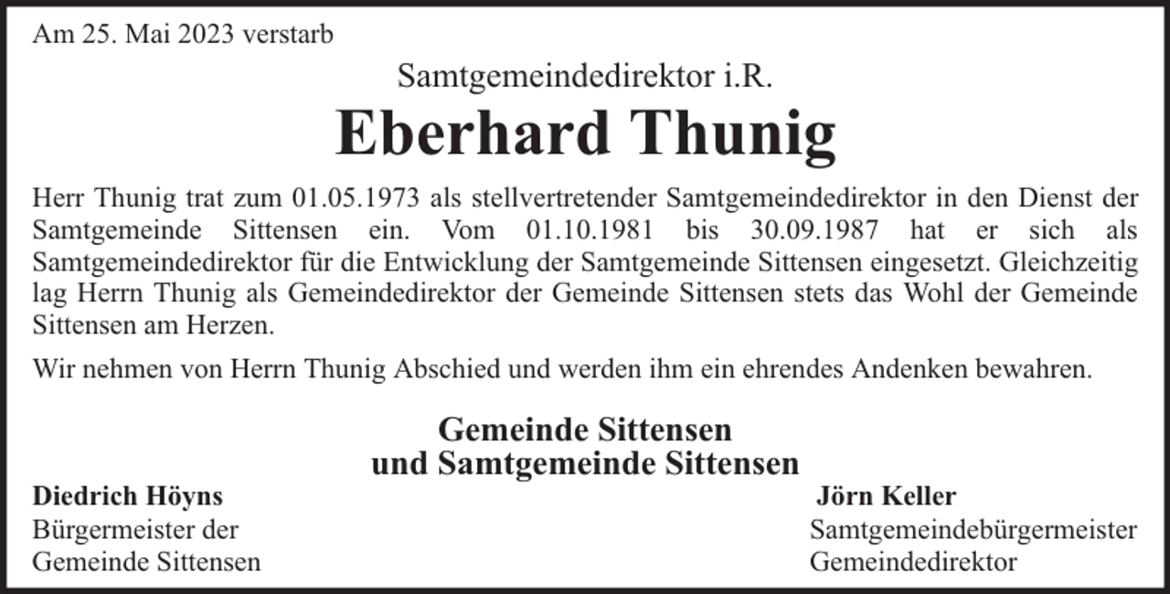 <p>Am 25. Mai 2023 verstarb</p><p>Samtgemeindedirektor i.R.</p><p>Eberhard Thunig<br />Herr Thunig trat zum 01.05.1973 als stellvertretender Samtgemeindedirektor in den Dienst der<br />Samtgemeinde Sittensen ein. Vom 01.10.1981 bis 30.09.1987 hat er sich als<br />Samtgemeindedirektor für die Entwicklung der Samtgemeinde Sittensen eingesetzt. Gleichzeitig<br />lag Herrn Thunig als Gemeindedirektor der Gemeinde Sittensen stets das Wohl der Gemeinde<br />Sittensen am Herzen.<br />Wir nehmen von Herrn Thunig Abschied und werden ihm ein ehrendes Andenken bewahren.</p><p>Diedrich Höyns<br />Bürgermeister der<br />Gemeinde Sittensen</p><p>Gemeinde Sittensen<br />und Samtgemeinde Sittensen</p><p>Jörn Keller<br />Samtgemeindebürgermeister<br />Gemeindedirektor</p>