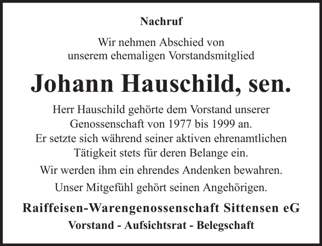 <p>Nachruf<br />Wir nehmen Abschied von<br />unserem ehemaligen Vorstandsmitglied</p><p>Johann Hauschild, sen.<br />Herr Hauschild gehörte dem Vorstand unserer<br />Genossenschaft von 1977 bis 1999 an.<br />Er setzte sich während seiner aktiven ehrenamtlichen<br />Tätigkeit stets für deren Belange ein.<br />Wir werden ihm ein ehrendes Andenken bewahren.<br />Unser Mitgefühl gehört seinen Angehörigen.</p><p>Raiffeisen-Warengenossenschaft Sittensen eG<br />Vorstand - Aufsichtsrat - Belegschaft</p>