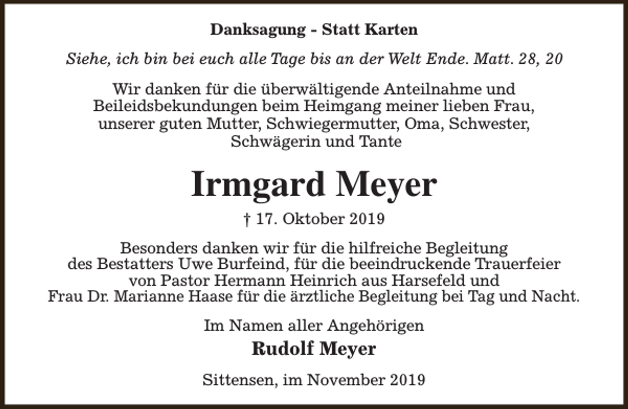 <p>Danksagung - Statt Karten<br />Siehe, ich bin bei euch alle Tage bis an der Welt Ende. Matt. 28, 20<br />Wir danken für die überwältigende Anteilnahme und<br />Beileidsbekundungen beim Heimgang meiner lieben Frau,<br />unserer guten Mutter, Schwiegermutter, Oma, Schwester,<br />Schwägerin und Tante</p><p>Irmgard Meyer<br />† 17. Oktober 2019</p><p>Besonders danken wir für die hilfreiche Begleitung<br />des Bestatters Uwe Burfeind, für die beeindruckende Trauerfeier<br />von Pastor Hermann Heinrich aus Harsefeld und<br />Frau Dr. Marianne Haase für die ärztliche Begleitung bei Tag und Nacht.<br />Im Namen aller Angehörigen</p><p>Rudolf Meyer<br />Sittensen, im November 2019</p>