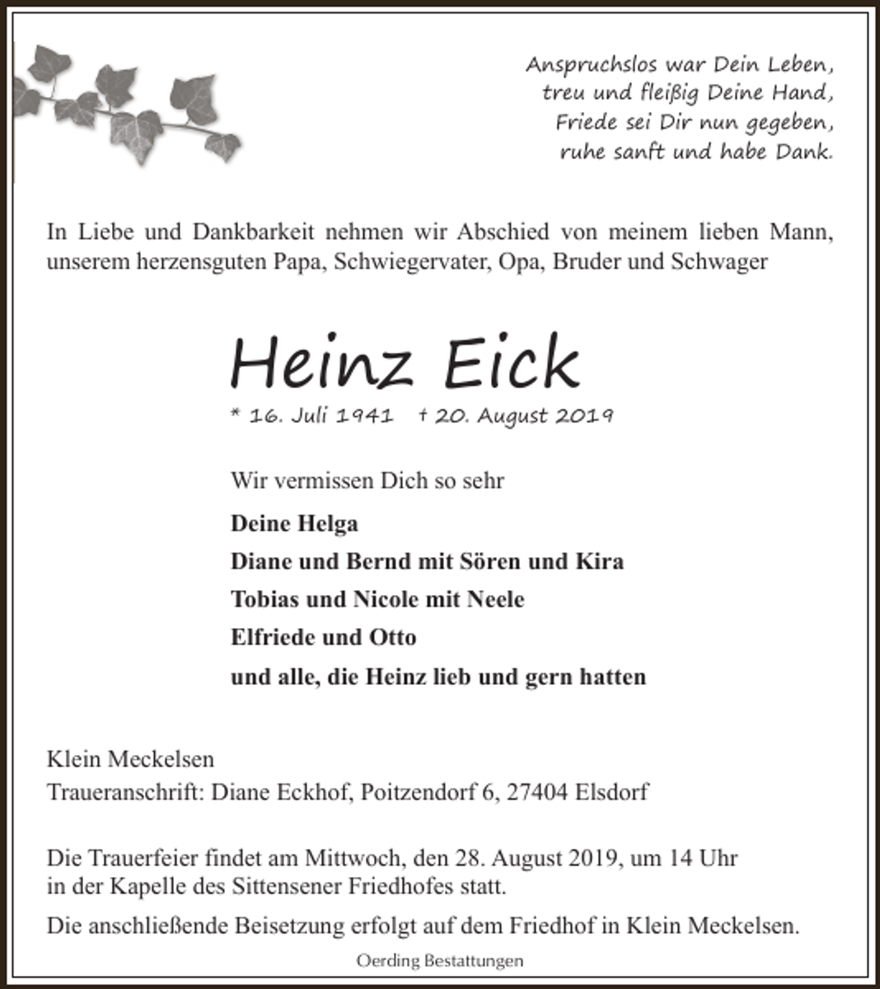 <p>Anspruchslos war Dein Leben,<br />treu und fleißig Deine Hand,<br />Friede sei Dir nun gegeben,<br />ruhe sanft und habe Dank.</p><p>In Liebe und Dankbarkeit nehmen wir Abschied von meinem lieben Mann,<br />unserem herzensguten Papa, Schwiegervater, Opa, Bruder und Schwager</p><p>Heinz Eick<br />* 16. Juli 1941</p><p>† 20. August 2019</p><p>Wir vermissen Dich so sehr<br />Deine Helga<br />Diane und Bernd mit Sören und Kira<br />Tobias und Nicole mit Neele<br />Elfriede und Otto<br />und alle, die Heinz lieb und gern hatten<br />Klein Meckelsen<br />Traueranschrift: Diane Eckhof, Poitzendorf 6, 27404 Elsdorf<br />Die Trauerfeier findet am Mittwoch, den 28. August 2019, um 14 Uhr<br />in der Kapelle des Sittensener Friedhofes statt.<br />Die anschließende Beisetzung erfolgt auf dem Friedhof in Klein Meckelsen.<br />Oerding Bestattungen</p>