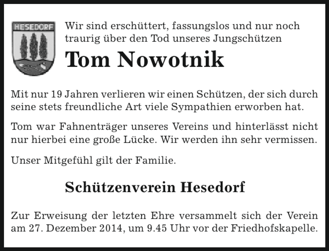 <p>Wir sind erschüttert, fassungslos und nur noch<br />traurig über den Tod unseres Jungschützen</p><p>Tom Nowotnik</p><p>Mit nur 19 Jahren verlieren wir einen Schützen, der sich durch<br />seine stets freundliche Art viele Sympathien erworben hat.<br />Tom war Fahnenträger unseres Vereins und hinterlässt nicht<br />nur hierbei eine große Lücke. Wir werden ihn sehr vermissen.<br />Unser Mitgefühl gilt der Familie.</p><p>Schützenverein Hesedorf<br />Zur Erweisung der letzten Ehre versammelt sich der Verein<br />am 27. Dezember 2014, um 9.45 Uhr vor der Friedhofskapelle.</p>