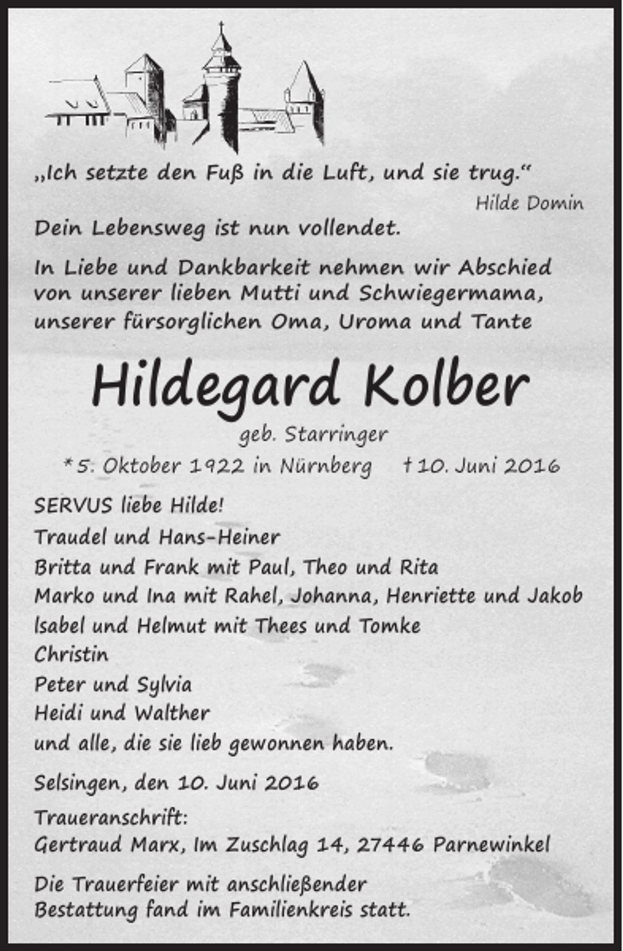 <p>„Ich setzte den Fuß in die Luft, und sie trug.“<br />Hilde Domin</p><p>Dein Lebensweg ist nun vollendet.</p><p>In Liebe und Dankbarkeit nehmen wir Abschied<br />von unserer lieben Mutti und Schwiegermama,<br />unserer fürsorglichen Oma, Uroma und Tante</p><p>Hildegard Kolber</p><p>geb. Starringer<br />* 5. Oktober 1922 in Nürnberg</p><p>† 10. Juni 2016</p><p>SERVUS liebe Hilde!<br />Traudel und Hans-Heiner<br />Britta und Frank mit Paul, Theo und Rita<br />Marko und Ina mit Rahel, Johanna, Henriette und Jakob<br />lsabel und Helmut mit Thees und Tomke<br />Christin<br />Peter und Sylvia<br />Heidi und Walther<br />und alle, die sie lieb gewonnen haben.<br />Selsingen, den 10. Juni 2016<br />Traueranschrift:<br />Gertraud Marx, Im Zuschlag 14, 27446 Parnewinkel<br />Die Trauerfeier mit anschließender<br />Bestattung fand im Familienkreis statt.</p>