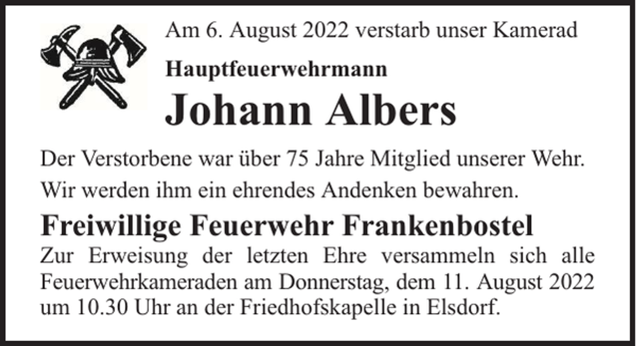 <p>Am 6. August 2022 verstarb unser Kamerad<br />Hauptfeuerwehrmann</p><p>Johann Albers<br />Der Verstorbene war über 75 Jahre Mitglied unserer Wehr.<br />Wir werden ihm ein ehrendes Andenken bewahren.</p><p>Freiwillige Feuerwehr Frankenbostel</p><p>Zur Erweisung der letzten Ehre versammeln sich alle<br />Feuerwehrkameraden am Donnerstag, dem 11. August 2022<br />um 10.30 Uhr an der Friedhofskapelle in Elsdorf.</p>