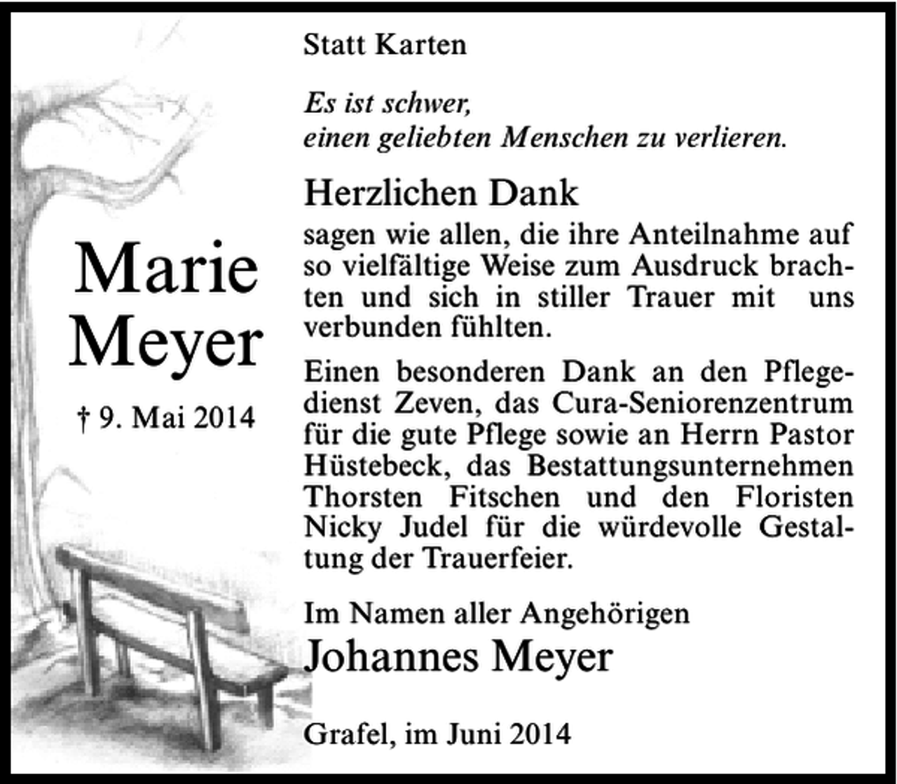 <p>Statt Karten<br />Es ist schwer,<br />einen geliebten Menschen zu verlieren.</p><p>Herzlichen Dank</p><p>Marie<br />Meyer<br />† 9. Mai 2014</p><p>sagen wie allen, die ihre Anteilnahme auf<br />so vielfältige Weise zum Ausdruck brachten und sich in stiller Trauer mit uns<br />verbunden fühlten.<br />Einen besonderen Dank an den Pflegedienst Zeven, das Cura-Seniorenzentrum<br />für die gute Pflege sowie an Herrn Pastor<br />Hüstebeck, das Bestattungsunternehmen<br />Thorsten Fitschen und den Floristen<br />Nicky Judel für die würdevolle Gestaltung der Trauerfeier.<br />Im Namen aller Angehörigen</p><p>Johannes Meyer<br />Grafel, im Juni 2014</p>