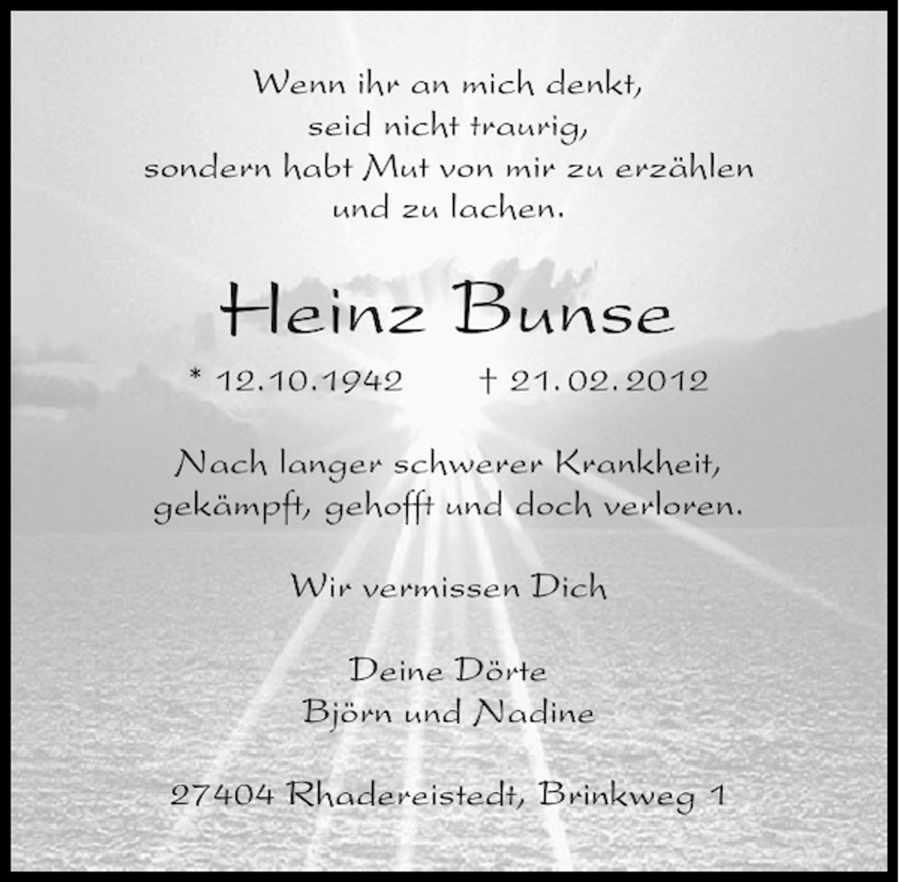 <p>Wenn ihr an mich denkt,<br />seid nicht traurig,<br />sondern habt Mut von mir zu erzählen<br />und zu lachen.</p><p>Heinz Bunse<br />* 12.10.1942</p><p>† 21. 02. 2012</p><p>Nach langer schwerer Krankheit,<br />gekämpft, gehofft und doch verloren.<br />Wir vermissen Dich<br />Deine Dörte<br />Björn und Nadine<br />27404 Rhadereistedt, Brinkweg 1</p>