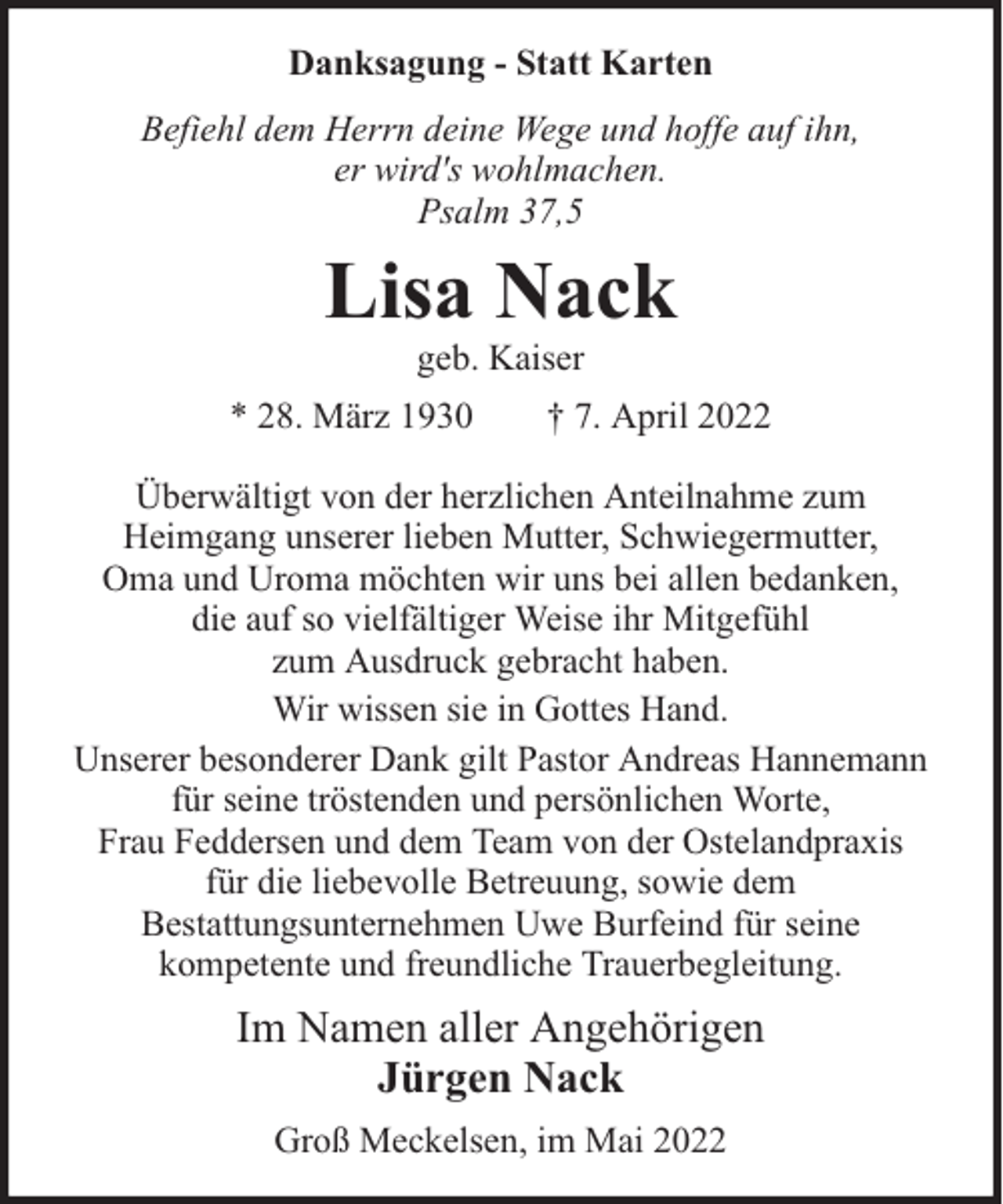 <p>Danksagung - Statt Karten<br />Befiehl dem Herrn deine Wege und hoffe auf ihn,<br />er wird's wohlmachen.<br />Psalm 37,5</p><p>Lisa Nack<br />geb. Kaiser</p><p>* 28. März 1930</p><p>† 7. April 2022</p><p>Überwältigt von der herzlichen Anteilnahme zum<br />Heimgang unserer lieben Mutter, Schwiegermutter,<br />Oma und Uroma möchten wir uns bei allen bedanken,<br />die auf so vielfältiger Weise ihr Mitgefühl<br />zum Ausdruck gebracht haben.<br />Wir wissen sie in Gottes Hand.<br />Unserer besonderer Dank gilt Pastor Andreas Hannemann<br />für seine tröstenden und persönlichen Worte,<br />Frau Feddersen und dem Team von der Ostelandpraxis<br />für die liebevolle Betreuung, sowie dem<br />Bestattungsunternehmen Uwe Burfeind für seine<br />kompetente und freundliche Trauerbegleitung.</p><p>Im Namen aller Angehörigen<br />Jürgen Nack<br />Groß Meckelsen, im Mai 2022</p>