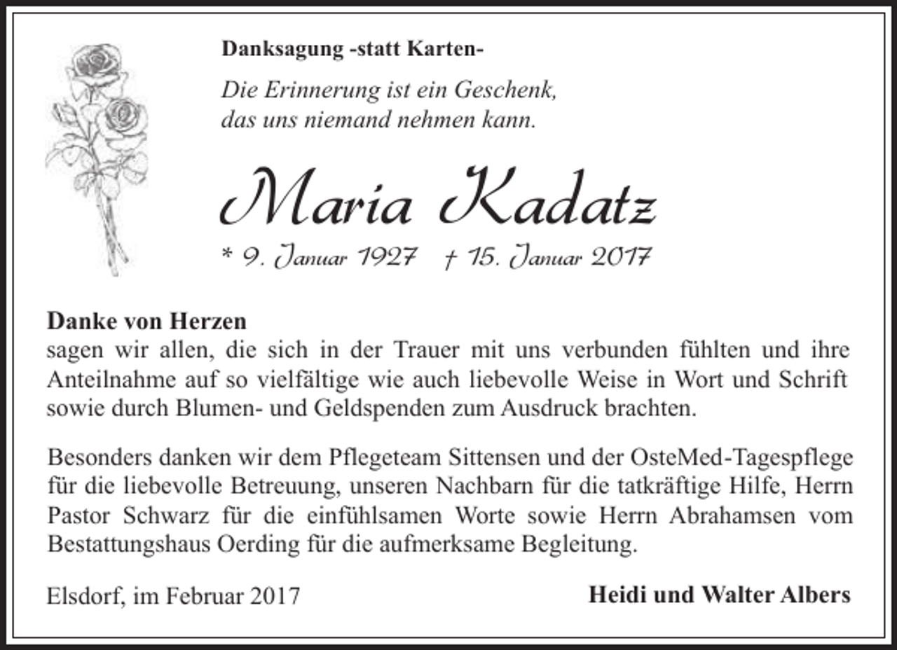 <p>Danksagung -statt Karten-</p><p>Die Erinnerung ist ein Geschenk,<br />das uns niemand nehmen kann.</p><p>Maria Kadatz<br />* 9. Januar 1927 † 15. Januar 2017</p><p>Danke von Herzen<br />sagen wir allen, die sich in der Trauer mit uns verbunden fühlten und ihre<br />Anteilnahme auf so vielfältige wie auch liebevolle Weise in Wort und Schrift<br />sowie durch Blumen- und Geldspenden zum Ausdruck brachten.<br />Besonders danken wir dem Pflegeteam Sittensen und der OsteMed-Tagespflege<br />für die liebevolle Betreuung, unseren Nachbarn für die tatkräftige Hilfe, Herrn<br />Pastor Schwarz für die einfühlsamen Worte sowie Herrn Abrahamsen vom<br />Bestattungshaus Oerding für die aufmerksame Begleitung.<br />Elsdorf, im Februar 2017</p><p>Heidi und Walter Albers</p>