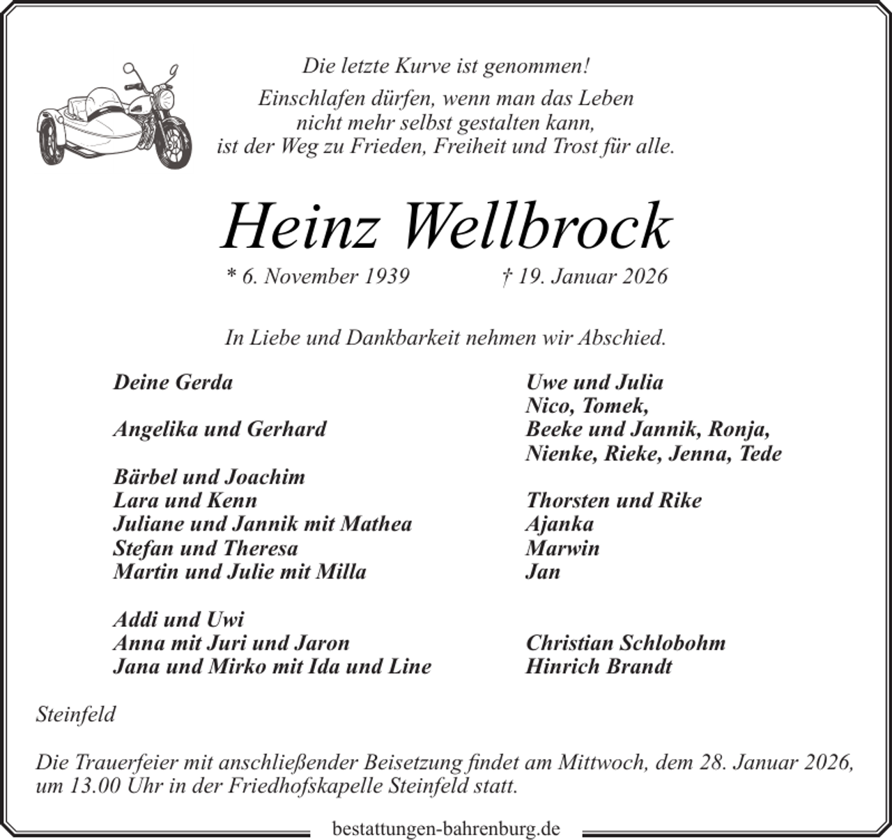 <p>Die letzte Kurve ist genommen!<br />Einschlafen dürfen, wenn man das Leben<br />nicht mehr selbst gestalten kann,<br />ist der Weg zu Frieden, Freiheit und Trost für alle.</p><p>Heinz Wellbrock<br />* 6. November 1939</p><p>† 19. Januar 2026</p><p>In Liebe und Dankbarkeit nehmen wir Abschied.<br />Deine Gerda<br />Angelika und Gerhard<br />Bärbel und Joachim<br />Lara und Kenn<br />Juliane und Jannik mit Mathea<br />Stefan und Theresa<br />Martin und Julie mit Milla<br />Addi und Uwi<br />Anna mit Juri und Jaron<br />Jana und Mirko mit Ida und Line</p><p>Uwe und Julia<br />Nico, Tomek,<br />Beeke und Jannik, Ronja,<br />Nienke, Rieke, Jenna, Tede<br />Thorsten und Rike<br />Ajanka<br />Marwin<br />Jan<br />Christian Schlobohm<br />Hinrich Brandt</p><p>Steinfeld<br />Die Trauerfeier mit anschließender Beisetzung findet am Mittwoch, dem 28. Januar 2026,<br />um 13.00 Uhr in der Friedhofskapelle Steinfeld statt.<br />bestattungen-bahrenburg.de</p>