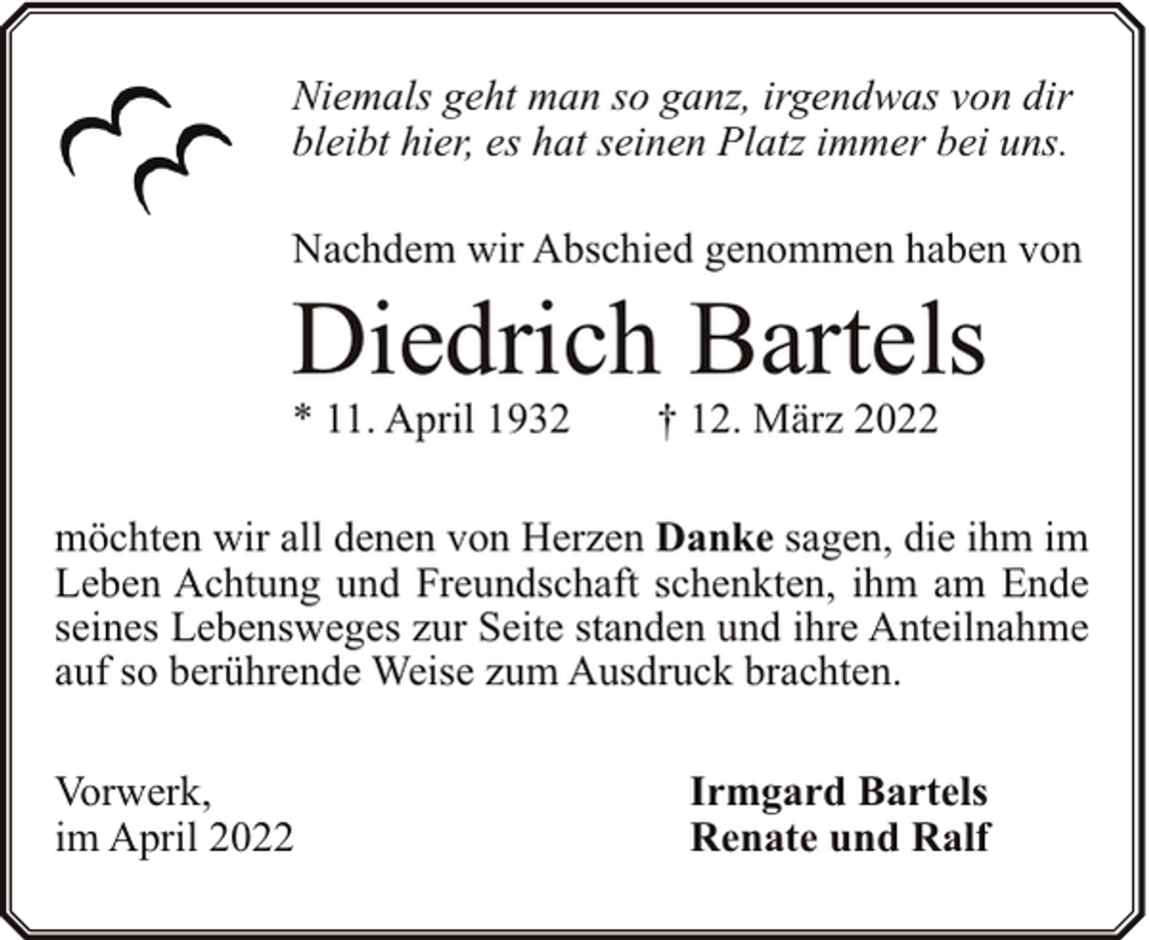 <p>Niemals geht man so ganz, irgendwas von dir<br />bleibt hier, es hat seinen Platz immer bei uns.<br />Nachdem wir Abschied genommen haben von</p><p>Diedrich Bartels</p><p>* 11. April 1932</p><p>† 12. März 2022</p><p>möchten wir all denen von Herzen Danke sagen, die ihm im<br />Leben Achtung und Freundschaft schenkten, ihm am Ende<br />seines Lebensweges zur Seite standen und ihre Anteilnahme<br />auf so berührende Weise zum Ausdruck brachten.<br />Vorwerk,<br />im April 2022</p><p>Irmgard Bartels<br />Renate und Ralf</p>