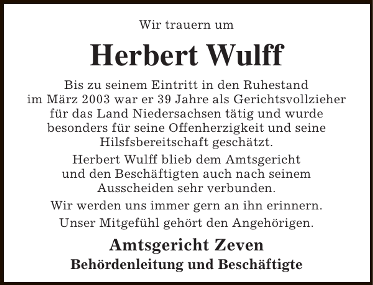 <p>Wir trauern um</p><p>Herbert Wulff</p><p>Bis zu seinem Eintritt in den Ruhestand<br />im März 2003 war er 39 Jahre als Gerichtsvollzieher<br />für das Land Niedersachsen tätig und wurde<br />besonders für seine Offenherzigkeit und seine<br />Hilsfsbereitschaft geschätzt.<br />Herbert Wulff blieb dem Amtsgericht<br />und den Beschäftigten auch nach seinem<br />Ausscheiden sehr verbunden.<br />Wir werden uns immer gern an ihn erinnern.<br />Unser Mitgefühl gehört den Angehörigen.</p><p>Amtsgericht Zeven</p><p>Behördenleitung und Beschäftigte</p>