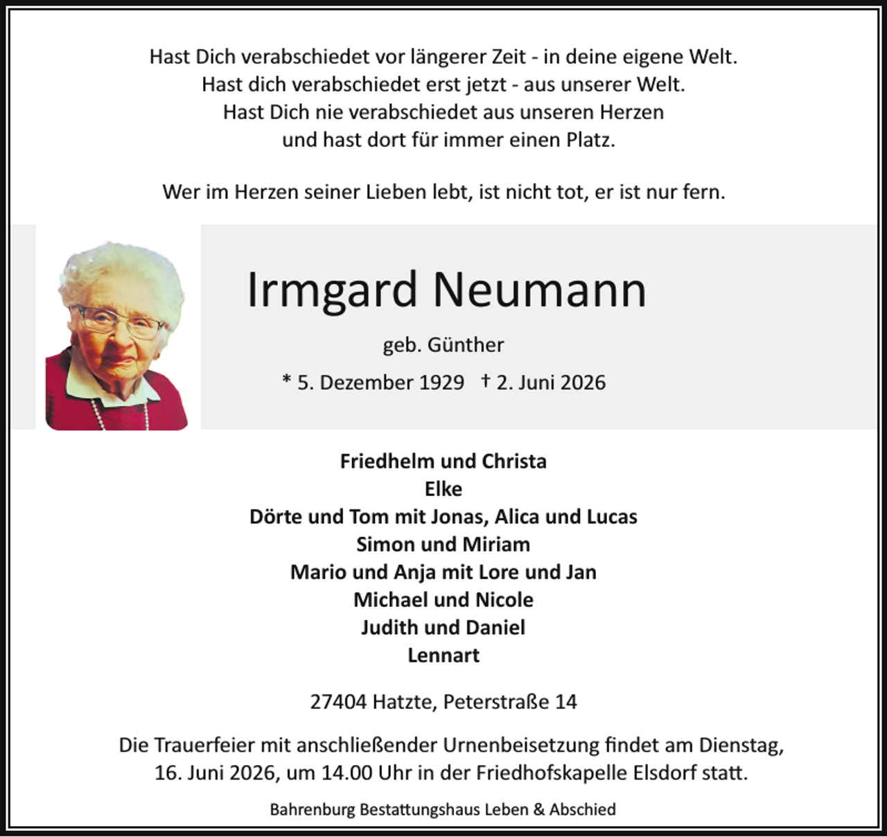 <p>Hast Dich verabschiedet vor längerer Zeit ­ in deine eigene Welt.<br />Hast dich verabschiedet erst jetzt ­ aus unserer Welt.<br />Hast Dich nie verabschiedet aus unseren Herzen<br />und hast dort für immer einen Platz.<br />Wer im Herzen seiner Lieben lebt, ist nicht tot, er ist nur fern.</p><p>Irmgard Neumann<br />geb. Günther<br />* 5. Dezember 1929 † 2. Juni 2026<br />Friedhelm und Christa<br />Elke<br />Dörte und Tom mit Jonas, Alica und Lucas<br />Simon und Miriam<br />Mario und Anja mit Lore und Jan<br />Michael und Nicole<br />Judith und Daniel<br />Lennart<br />27404 Hatzte, Peterstraße 14<br />Die Trauerfeier mit anschließender Urnenbeisetzung ﬁndet am Dienstag,<br />16. Juni 2026, um 14.00 Uhr in der Friedhofskapelle Elsdorf sta�.<br />Bahrenburg Besta�ungshaus Leben &amp; Abschied</p>